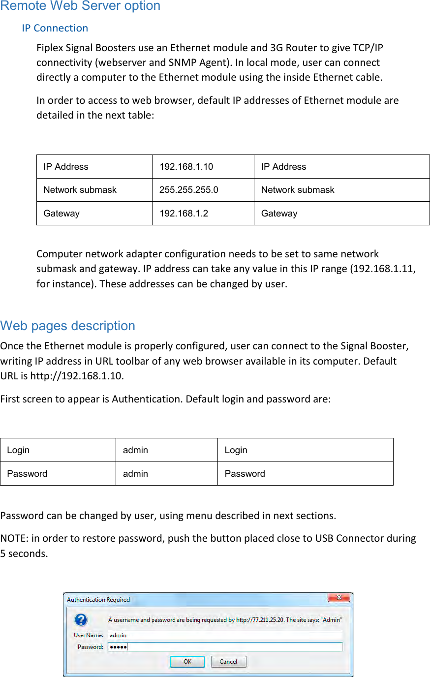 Remote Web Server option  IP Connection  Fiplex Signal Boosters use an Ethernet module and 3G Router to give TCP/IP connectivity (webserver and SNMP Agent). In local mode, user can connect directly a computer to the Ethernet module using the inside Ethernet cable.  In order to access to web browser, default IP addresses of Ethernet module are detailed in the next table:  IP Address  192.168.1.10  IP Address  Network submask  255.255.255.0  Network submask  Gateway  192.168.1.2  Gateway   Computer network adapter configuration needs to be set to same network submask and gateway. IP address can take any value in this IP range (192.168.1.11, for instance). These addresses can be changed by user.   Web pages description Once the Ethernet module is properly configured, user can connect to the Signal Booster, writing IP address in URL toolbar of any web browser available in its computer. Default URL is http://192.168.1.10.  First screen to appear is Authentication. Default login and password are:  Login  admin  Login  Password  admin  Password   Password can be changed by user, using menu described in next sections.  NOTE: in order to restore password, push the button placed close to USB Connector during 5 seconds.    