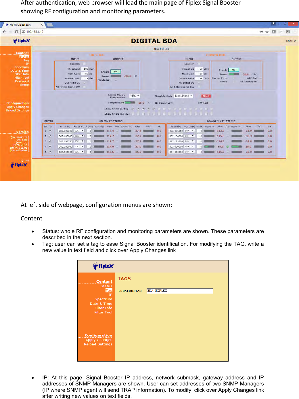 After authentication, web browser will load the main page of Fiplex Signal Booster showing RF configuration and monitoring parameters.   At left side of webpage, configuration menus are shown:  Content    Status: whole RF configuration and monitoring parameters are shown. These parameters are described in the next section.    Tag: user can set a tag to ease Signal Booster identification. For modifying the TAG, write a new value in text field and click over Apply Changes link       IP:  At  this  page,  Signal  Booster  IP  address,  network  submask,  gateway  address  and  IP addresses of SNMP Managers are shown. User can set addresses of two SNMP Managers (IP where SNMP agent will send TRAP information). To modify, click over Apply Changes link after writing new values on text fields.  