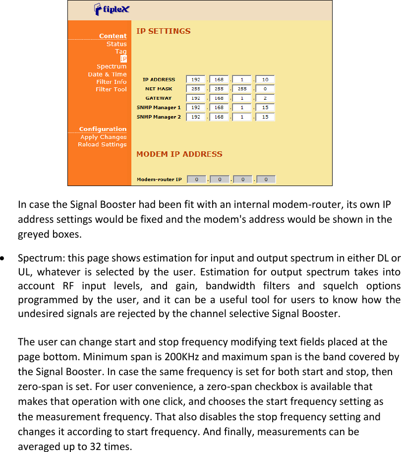  In case the Signal Booster had been fit with an internal modem-router, its own IP address settings would be fixed and the modem&apos;s address would be shown in the greyed boxes.  Spectrum: this page shows estimation for input and output spectrum in either DL or UL,  whatever  is selected  by  the  user.  Estimation  for output  spectrum  takes  into account  RF  input  levels,  and  gain,  bandwidth  filters  and  squelch  options programmed by the user, and it  can be a  useful tool for  users to know how the undesired signals are rejected by the channel selective Signal Booster.  The user can change start and stop frequency modifying text fields placed at the page bottom. Minimum span is 200KHz and maximum span is the band covered by the Signal Booster. In case the same frequency is set for both start and stop, then zero-span is set. For user convenience, a zero-span checkbox is available that makes that operation with one click, and chooses the start frequency setting as the measurement frequency. That also disables the stop frequency setting and changes it according to start frequency. And finally, measurements can be averaged up to 32 times.  