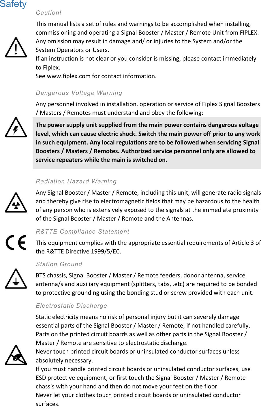 Safety  Caution! This manual lists a set of rules and warnings to be accomplished when installing, commissioning and operating a Signal Booster / Master / Remote Unit from FIPLEX. Any omission may result in damage and/ or injuries to the System and/or the System Operators or Users. If an instruction is not clear or you consider is missing, please contact immediately to Fiplex. See www.fiplex.com for contact information.   Dangerous Voltage Warning Any personnel involved in installation, operation or service of Fiplex Signal Boosters / Masters / Remotes must understand and obey the following: The power supply unit supplied from the main power contains dangerous voltage level, which can cause electric shock. Switch the main power off prior to any work in such equipment. Any local regulations are to be followed when servicing Signal Boosters / Masters / Remotes. Authorized service personnel only are allowed to service repeaters while the main is switched on.    Radiation Hazard Warning Any Signal Booster / Master / Remote, including this unit, will generate radio signals and thereby give rise to electromagnetic fields that may be hazardous to the health of any person who is extensively exposed to the signals at the immediate proximity of the Signal Booster / Master / Remote and the Antennas.  R&amp;TTE Compliance Statement  This equipment complies with the appropriate essential requirements of Article 3 of the R&amp;TTE Directive 1999/5/EC.  Station Ground BTS chassis, Signal Booster / Master / Remote feeders, donor antenna, service antenna/s and auxiliary equipment (splitters, tabs, .etc) are required to be bonded to protective grounding using the bonding stud or screw provided with each unit.  Electrostatic Discharge Static electricity means no risk of personal injury but it can severely damage essential parts of the Signal Booster / Master / Remote, if not handled carefully. Parts on the printed circuit boards as well as other parts in the Signal Booster / Master / Remote are sensitive to electrostatic discharge. Never touch printed circuit boards or uninsulated conductor surfaces unless absolutely necessary. If you must handle printed circuit boards or uninsulated conductor surfaces, use ESD protective equipment, or first touch the Signal Booster / Master / Remote chassis with your hand and then do not move your feet on the floor. Never let your clothes touch printed circuit boards or uninsulated conductor surfaces. 