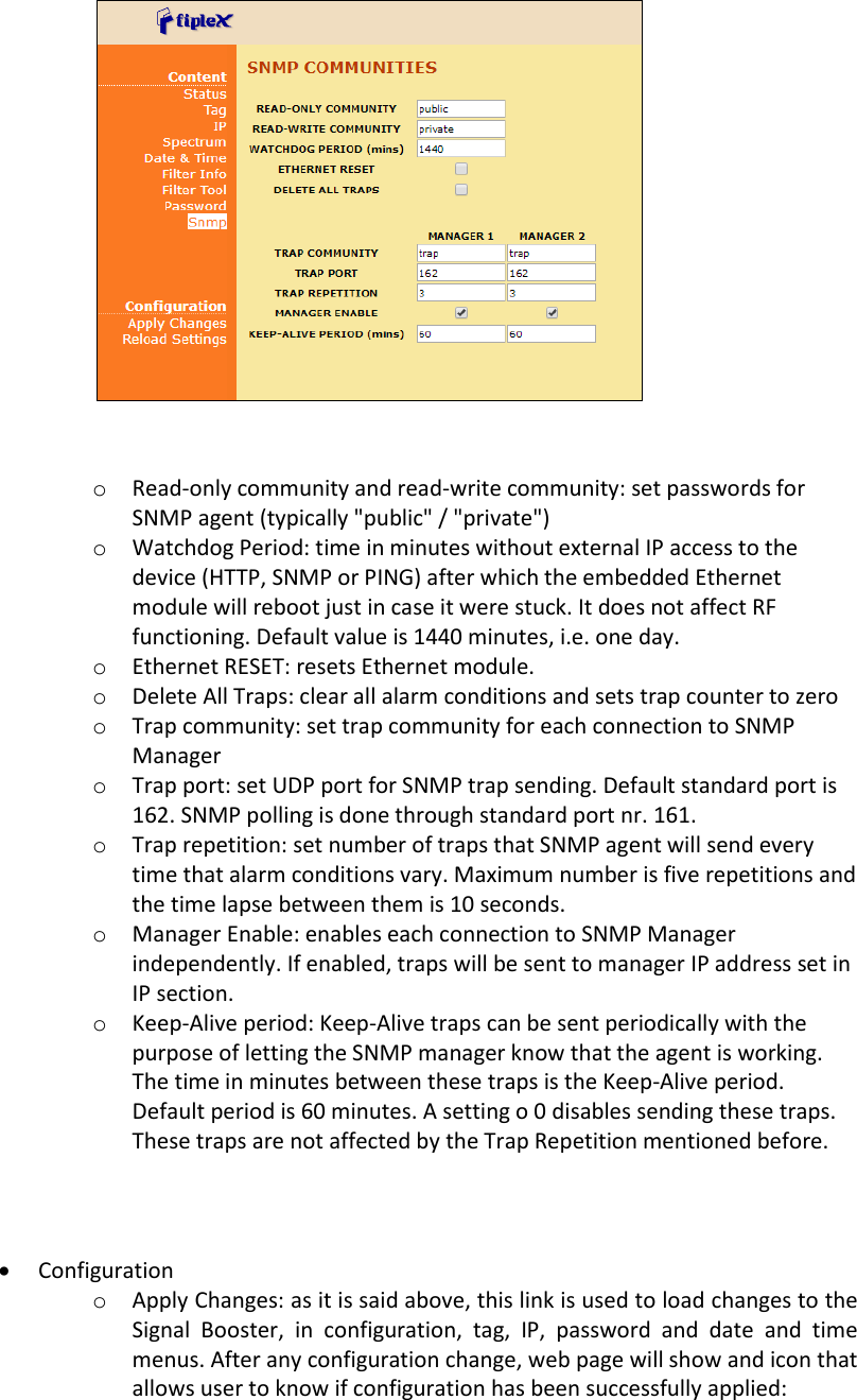   o Read-only community and read-write community: set passwords for SNMP agent (typically &quot;public&quot; / &quot;private&quot;) o Watchdog Period: time in minutes without external IP access to the device (HTTP, SNMP or PING) after which the embedded Ethernet module will reboot just in case it were stuck. It does not affect RF functioning. Default value is 1440 minutes, i.e. one day. o Ethernet RESET: resets Ethernet module. o Delete All Traps: clear all alarm conditions and sets trap counter to zero o Trap community: set trap community for each connection to SNMP Manager o Trap port: set UDP port for SNMP trap sending. Default standard port is 162. SNMP polling is done through standard port nr. 161. o Trap repetition: set number of traps that SNMP agent will send every time that alarm conditions vary. Maximum number is five repetitions and the time lapse between them is 10 seconds. o Manager Enable: enables each connection to SNMP Manager independently. If enabled, traps will be sent to manager IP address set in IP section. o Keep-Alive period: Keep-Alive traps can be sent periodically with the purpose of letting the SNMP manager know that the agent is working. The time in minutes between these traps is the Keep-Alive period. Default period is 60 minutes. A setting o 0 disables sending these traps. These traps are not affected by the Trap Repetition mentioned before.    Configuration o Apply Changes: as it is said above, this link is used to load changes to the Signal  Booster,  in  configuration,  tag,  IP,  password  and  date  and  time menus. After any configuration change, web page will show and icon that allows user to know if configuration has been successfully applied:    