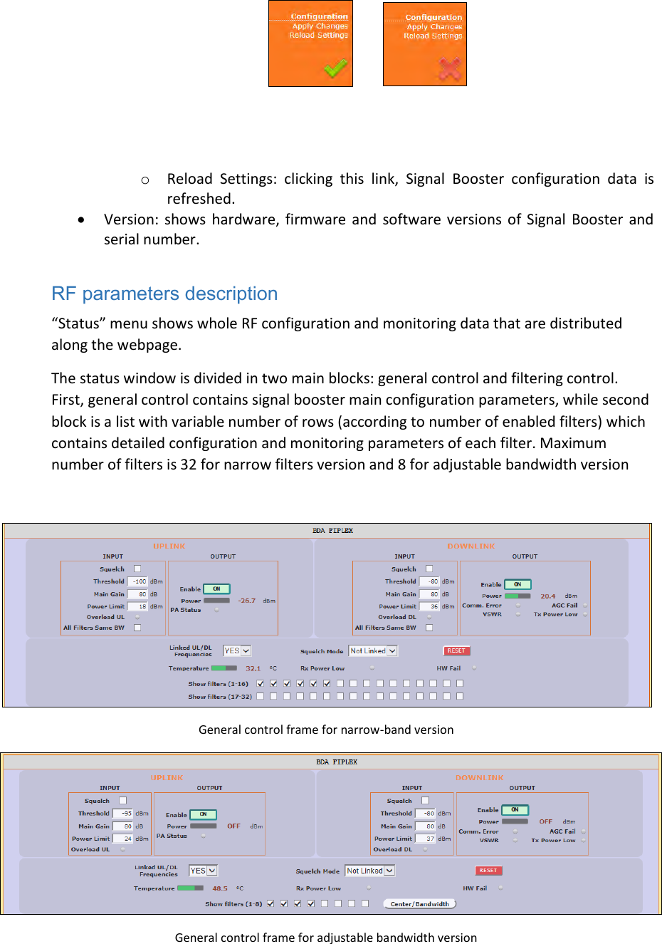     o Reload  Settings:  clicking  this  link,  Signal  Booster  configuration  data  is refreshed.  Version:  shows  hardware, firmware and  software versions  of  Signal  Booster and serial number.  RF parameters description “Status” menu shows whole RF configuration and monitoring data that are distributed along the webpage. The status window is divided in two main blocks: general control and filtering control. First, general control contains signal booster main configuration parameters, while second block is a list with variable number of rows (according to number of enabled filters) which contains detailed configuration and monitoring parameters of each filter. Maximum number of filters is 32 for narrow filters version and 8 for adjustable bandwidth version   General control frame for narrow-band version  General control frame for adjustable bandwidth version 