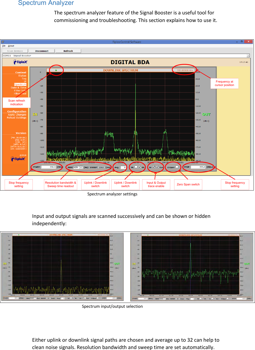 Spectrum Analyzer The spectrum analyzer feature of the Signal Booster is a useful tool for commissioning and troubleshooting. This section explains how to use it.  Frequency at cursor positionStop frequency settingStop frequency settingScan refresh indicationResolution bandwidth &amp; Sweep time readout Zero Span switchInput &amp; Output trace enableUplink / Downlink switchUplink / Downlink switch Spectrum analyzer settings  Input and output signals are scanned successively and can be shown or hidden independently:  Spectrum input/output selection   Either uplink or downlink signal paths are chosen and average up to 32 can help to clean noise signals. Resolution bandwidth and sweep time are set automatically. 