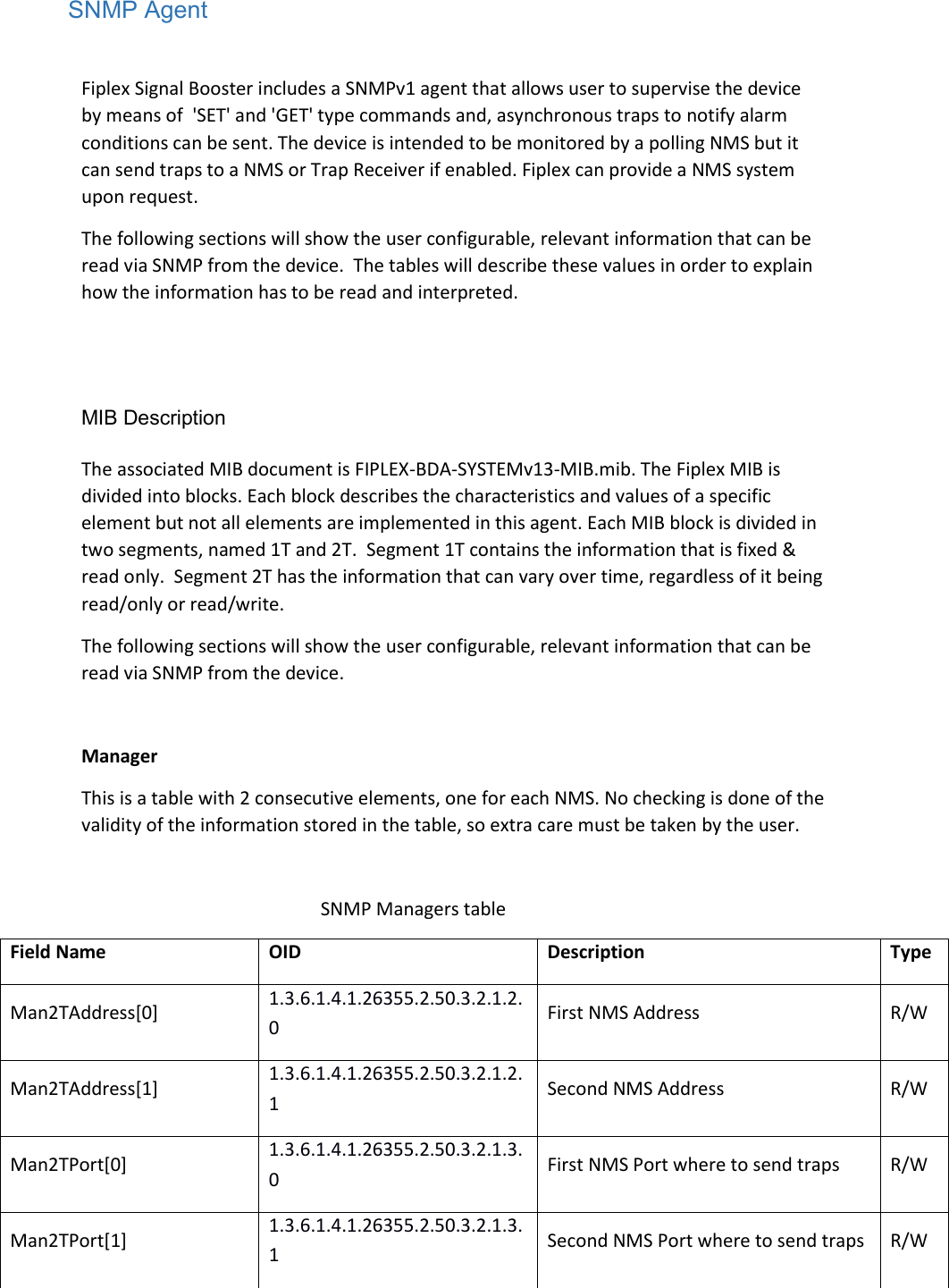 SNMP Agent  Fiplex Signal Booster includes a SNMPv1 agent that allows user to supervise the device by means of  &apos;SET&apos; and &apos;GET&apos; type commands and, asynchronous traps to notify alarm conditions can be sent. The device is intended to be monitored by a polling NMS but it can send traps to a NMS or Trap Receiver if enabled. Fiplex can provide a NMS system upon request. The following sections will show the user configurable, relevant information that can be read via SNMP from the device.  The tables will describe these values in order to explain how the information has to be read and interpreted.   MIB Description  The associated MIB document is FIPLEX-BDA-SYSTEMv13-MIB.mib. The Fiplex MIB is divided into blocks. Each block describes the characteristics and values of a specific element but not all elements are implemented in this agent. Each MIB block is divided in two segments, named 1T and 2T.  Segment 1T contains the information that is fixed &amp; read only.  Segment 2T has the information that can vary over time, regardless of it being read/only or read/write. The following sections will show the user configurable, relevant information that can be read via SNMP from the device.  Manager This is a table with 2 consecutive elements, one for each NMS. No checking is done of the validity of the information stored in the table, so extra care must be taken by the user.  SNMP Managers table Field Name OID Description Type Man2TAddress[0] 1.3.6.1.4.1.26355.2.50.3.2.1.2.0 First NMS Address R/W Man2TAddress[1] 1.3.6.1.4.1.26355.2.50.3.2.1.2.1 Second NMS Address R/W Man2TPort[0] 1.3.6.1.4.1.26355.2.50.3.2.1.3.0 First NMS Port where to send traps R/W Man2TPort[1] 1.3.6.1.4.1.26355.2.50.3.2.1.3.1 Second NMS Port where to send traps R/W 