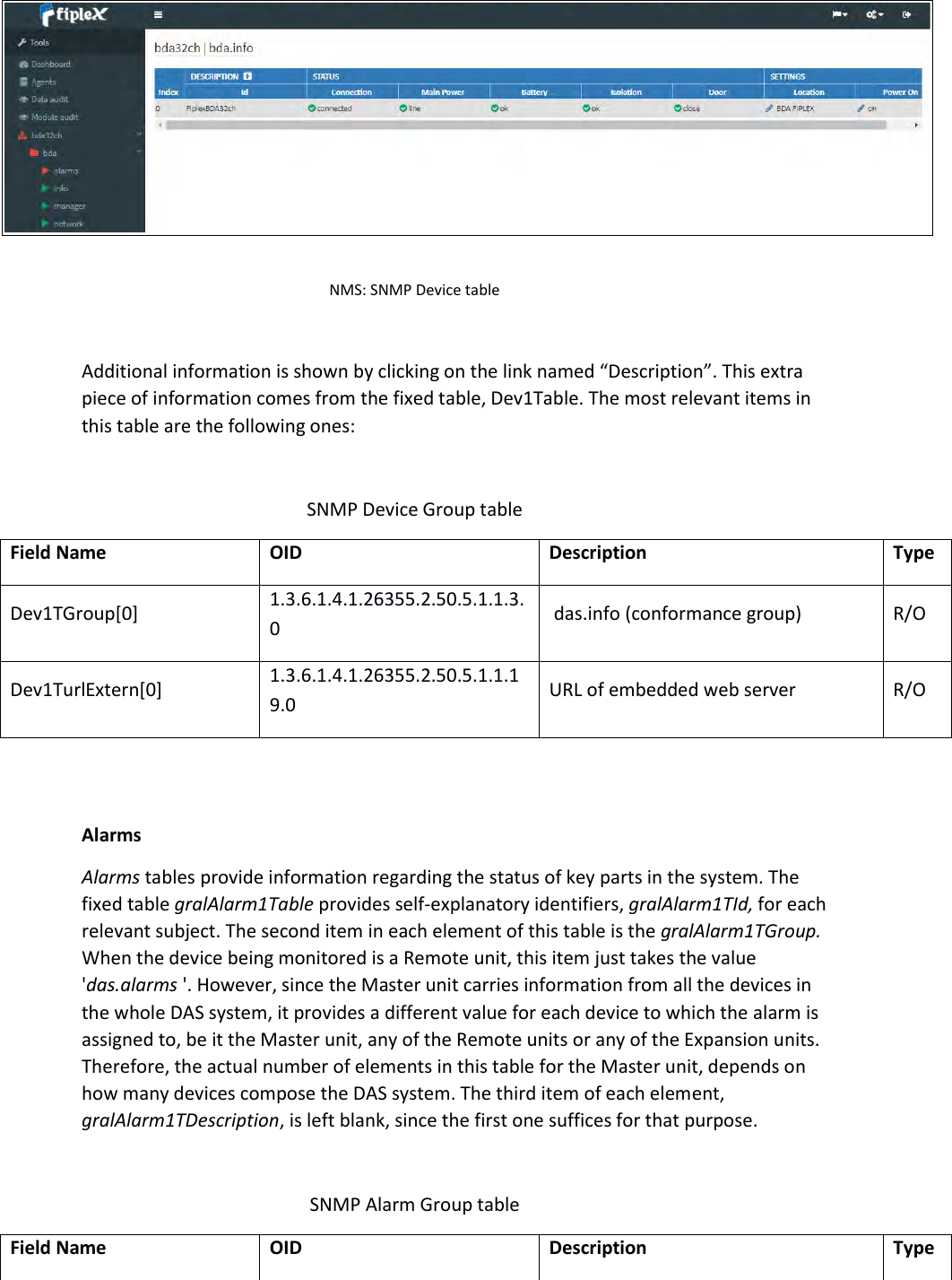  NMS: SNMP Device table  Additional information is shown by clicking on the link named “Description”. This extra piece of information comes from the fixed table, Dev1Table. The most relevant items in this table are the following ones:  SNMP Device Group table Field Name OID Description Type Dev1TGroup[0] 1.3.6.1.4.1.26355.2.50.5.1.1.3.0  das.info (conformance group) R/O Dev1TurlExtern[0] 1.3.6.1.4.1.26355.2.50.5.1.1.19.0 URL of embedded web server R/O   Alarms Alarms tables provide information regarding the status of key parts in the system. The fixed table gralAlarm1Table provides self-explanatory identifiers, gralAlarm1TId, for each relevant subject. The second item in each element of this table is the gralAlarm1TGroup. When the device being monitored is a Remote unit, this item just takes the value &apos;das.alarms &apos;. However, since the Master unit carries information from all the devices in the whole DAS system, it provides a different value for each device to which the alarm is assigned to, be it the Master unit, any of the Remote units or any of the Expansion units. Therefore, the actual number of elements in this table for the Master unit, depends on how many devices compose the DAS system. The third item of each element, gralAlarm1TDescription, is left blank, since the first one suffices for that purpose.  SNMP Alarm Group table Field Name OID Description Type 