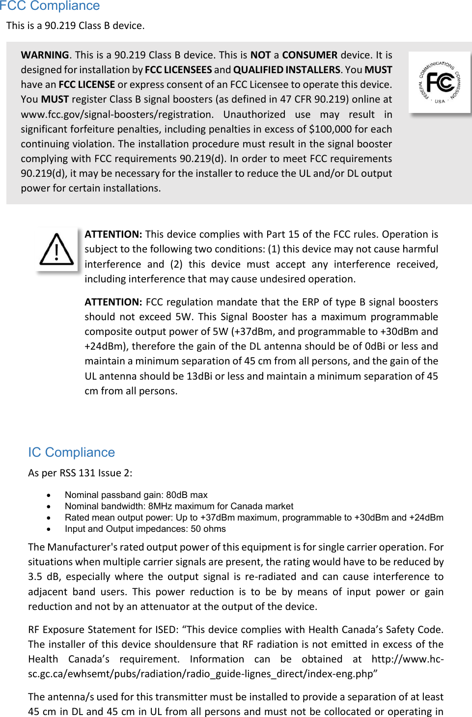 FCC Compliance This is a 90.219 Class B device. WARNING. This is a 90.219 Class B device. This is NOT a CONSUMER device. It is designed for installation by FCC LICENSEES and QUALIFIED INSTALLERS. You MUST have an FCC LICENSE or express consent of an FCC Licensee to operate this device. You MUST register Class B signal boosters (as defined in 47 CFR 90.219) online at www.fcc.gov/signal-boosters/registration.  Unauthorized  use  may  result  in significant forfeiture penalties, including penalties in excess of $100,000 for each continuing violation. The installation procedure must result in the signal booster complying with FCC requirements 90.219(d). In order to meet FCC requirements 90.219(d), it may be necessary for the installer to reduce the UL and/or DL output power for certain installations.    ATTENTION: This device complies with Part 15 of the FCC rules. Operation is subject to the following two conditions: (1) this device may not cause harmful interference  and  (2)  this  device  must  accept  any  interference  received, including interference that may cause undesired operation. ATTENTION: FCC regulation mandate that the ERP of type B signal boosters should  not  exceed  5W.  This  Signal  Booster  has  a  maximum  programmable composite output power of 5W (+37dBm, and programmable to +30dBm and +24dBm), therefore the gain of the DL antenna should be of 0dBi or less and maintain a minimum separation of 45 cm from all persons, and the gain of the UL antenna should be 13dBi or less and maintain a minimum separation of 45 cm from all persons.   IC Compliance As per RSS 131 Issue 2:   Nominal passband gain: 80dB max   Nominal bandwidth: 8MHz maximum for Canada market   Rated mean output power: Up to +37dBm maximum, programmable to +30dBm and +24dBm   Input and Output impedances: 50 ohms The Manufacturer&apos;s rated output power of this equipment is for single carrier operation. For situations when multiple carrier signals are present, the rating would have to be reduced by 3.5  dB,  especially  where  the  output  signal  is  re-radiated  and  can  cause  interference  to adjacent  band  users.  This  power  reduction  is  to  be  by  means  of  input  power  or  gain reduction and not by an attenuator at the output of the device. RF Exposure Statement for ISED: “This device complies with Health Canada’s Safety Code. The installer of this device shouldensure that RF radiation is not emitted in excess of the Health  Canada’s  requirement.  Information  can  be  obtained  at  http://www.hc-sc.gc.ca/ewhsemt/pubs/radiation/radio_guide-lignes_direct/index-eng.php” The antenna/s used for this transmitter must be installed to provide a separation of at least 45 cm in DL and 45 cm in UL from all persons and must not be collocated or operating in 