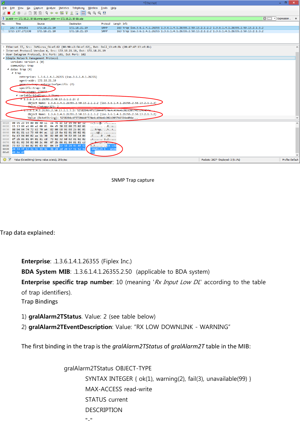  SNMP Trap capture    Trap data explained:  Enterprise: .1.3.6.1.4.1.26355 (Fiplex Inc.) BDA System MIB: .1.3.6.1.4.1.26355.2.50  (applicable to BDA system) Enterprise specific trap number: 10 (meaning &apos;Rx Input Low DL&apos; according to the table of trap identifiers).   Trap Bindings 1) gralAlarm2TStatus. Value: 2 (see table below) 2) gralAlarm2TEventDescription: Value: “RX LOW DOWNLINK - WARNING”  The first binding in the trap is the gralAlarm2TStatus of gralAlarm2T table in the MIB:      gralAlarm2TStatus OBJECT-TYPE       SYNTAX INTEGER { ok(1), warning(2), fail(3), unavailable(99) }       MAX-ACCESS read-write         STATUS current       DESCRIPTION       &quot;-&quot; 