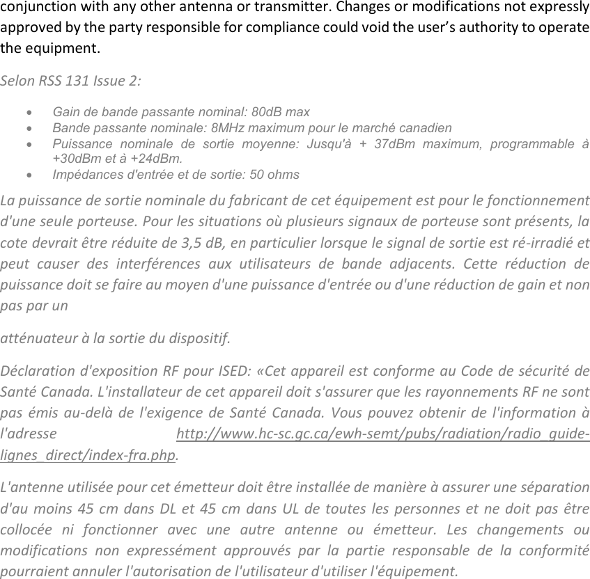 conjunction with any other antenna or transmitter. Changes or modifications not expressly approved by the party responsible for compliance could void the user’s authority to operate the equipment. Selon RSS 131 Issue 2:  Gain de bande passante nominal: 80dB max  Bande passante nominale: 8MHz maximum pour le marché canadien  Puissance  nominale  de  sortie  moyenne:  Jusqu&apos;à  +  37dBm  maximum,  programmable  à +30dBm et à +24dBm.  Impédances d&apos;entrée et de sortie: 50 ohms La puissance de sortie nominale du fabricant de cet équipement est pour le fonctionnement d&apos;une seule porteuse. Pour les situations où plusieurs signaux de porteuse sont présents, la cote devrait être réduite de 3,5 dB, en particulier lorsque le signal de sortie est ré-irradié et peut  causer  des  interférences  aux  utilisateurs  de  bande  adjacents.  Cette  réduction  de puissance doit se faire au moyen d&apos;une puissance d&apos;entrée ou d&apos;une réduction de gain et non pas par un atténuateur à la sortie du dispositif. Déclaration d&apos;exposition RF pour ISED: «Cet appareil est  conforme au Code de sécurité de Santé Canada. L&apos;installateur de cet appareil doit s&apos;assurer que les rayonnements RF ne sont pas  émis  au-delà  de l&apos;exigence  de  Santé Canada.  Vous  pouvez  obtenir  de  l&apos;information  à l&apos;adresse  http://www.hc-sc.gc.ca/ewh-semt/pubs/radiation/radio_guide-lignes_direct/index-fra.php.  L&apos;antenne utilisée pour cet émetteur doit être installée de manière à assurer une séparation d&apos;au moins 45 cm dans DL et 45  cm  dans UL de toutes les personnes et ne doit pas être collocée  ni  fonctionner  avec  une  autre  antenne  ou  émetteur.  Les  changements  ou modifications  non  expressément  approuvés  par  la  partie  responsable  de  la  conformité pourraient annuler l&apos;autorisation de l&apos;utilisateur d&apos;utiliser l&apos;équipement.     