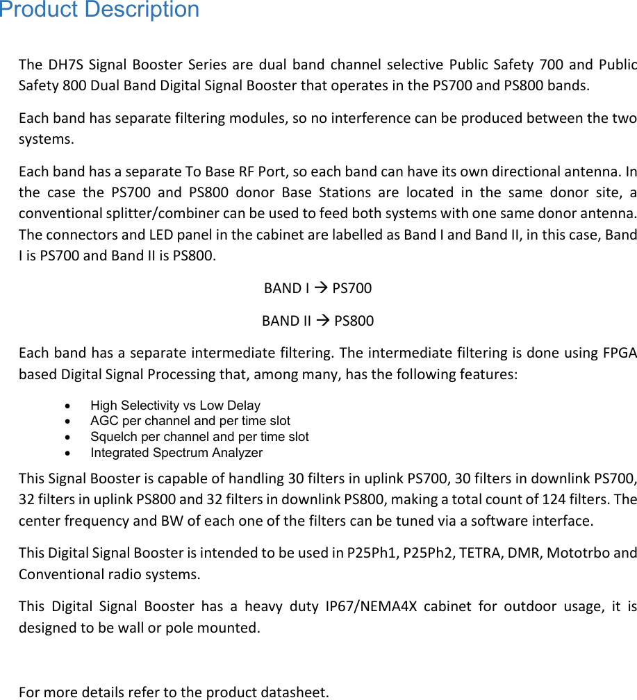 Product Description  The DH7S  Signal Booster Series are  dual band  channel  selective  Public Safety 700  and Public Safety 800 Dual Band Digital Signal Booster that operates in the PS700 and PS800 bands.  Each band has separate filtering modules, so no interference can be produced between the two systems.  Each band has a separate To Base RF Port, so each band can have its own directional antenna. In the  case  the  PS700  and  PS800  donor  Base  Stations  are  located  in  the  same  donor  site,  a conventional splitter/combiner can be used to feed both systems with one same donor antenna. The connectors and LED panel in the cabinet are labelled as Band I and Band II, in this case, Band I is PS700 and Band II is PS800.  BAND I  PS700 BAND II  PS800 Each band has a separate intermediate filtering. The intermediate filtering is done using FPGA based Digital Signal Processing that, among many, has the following features:    High Selectivity vs Low Delay    AGC per channel and per time slot    Squelch per channel and per time slot    Integrated Spectrum Analyzer  This Signal Booster is capable of handling 30 filters in uplink PS700, 30 filters in downlink PS700, 32 filters in uplink PS800 and 32 filters in downlink PS800, making a total count of 124 filters. The center frequency and BW of each one of the filters can be tuned via a software interface.  This Digital Signal Booster is intended to be used in P25Ph1, P25Ph2, TETRA, DMR, Mototrbo and Conventional radio systems. This  Digital  Signal  Booster  has  a  heavy  duty  IP67/NEMA4X  cabinet  for  outdoor  usage,  it  is designed to be wall or pole mounted.  For more details refer to the product datasheet.   