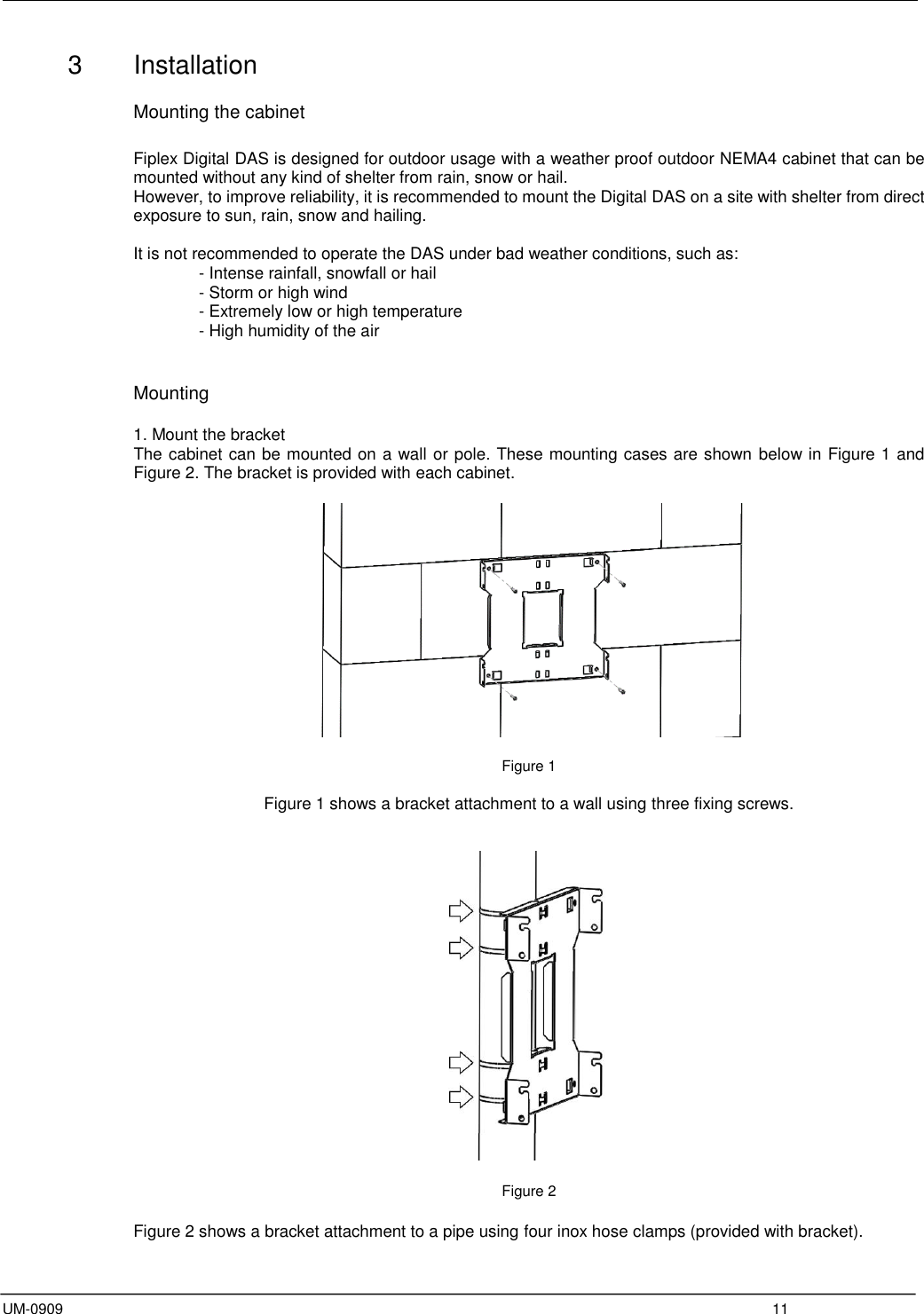  UM-0909  11 3  Installation   Mounting the cabinet  Fiplex Digital DAS is designed for outdoor usage with a weather proof outdoor NEMA4 cabinet that can be mounted without any kind of shelter from rain, snow or hail. However, to improve reliability, it is recommended to mount the Digital DAS on a site with shelter from direct exposure to sun, rain, snow and hailing.   It is not recommended to operate the DAS under bad weather conditions, such as:       - Intense rainfall, snowfall or hail - Storm or high wind - Extremely low or high temperature - High humidity of the air   Mounting  1. Mount the bracket The cabinet can be mounted on a wall or pole. These mounting cases are shown below in Figure 1 and Figure 2. The bracket is provided with each cabinet.    Figure 1  Figure 1 shows a bracket attachment to a wall using three fixing screws.     Figure 2  Figure 2 shows a bracket attachment to a pipe using four inox hose clamps (provided with bracket). 