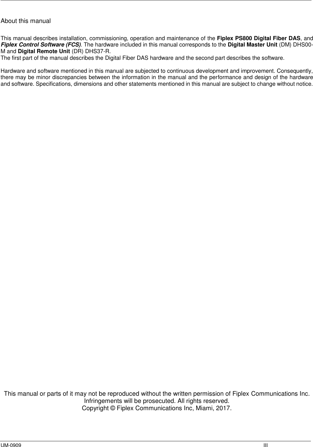  UM-0909    III About this manual  This manual describes installation, commissioning, operation and maintenance of the Fiplex PS800 Digital Fiber DAS, and Fiplex Control Software (FCS). The hardware included in this manual corresponds to the Digital Master Unit (DM) DHS00-M and Digital Remote Unit (DR) DHS37-R. The first part of the manual describes the Digital Fiber DAS hardware and the second part describes the software.   Hardware and software mentioned in this manual are subjected to continuous development and improvement. Consequently, there may be minor discrepancies between the information in the manual and the performance and design of the hardware and software. Specifications, dimensions and other statements mentioned in this manual are subject to change without notice.                                           This manual or parts of it may not be reproduced without the written permission of Fiplex Communications Inc. Infringements will be prosecuted. All rights reserved. Copyright © Fiplex Communications Inc, Miami, 2017.    