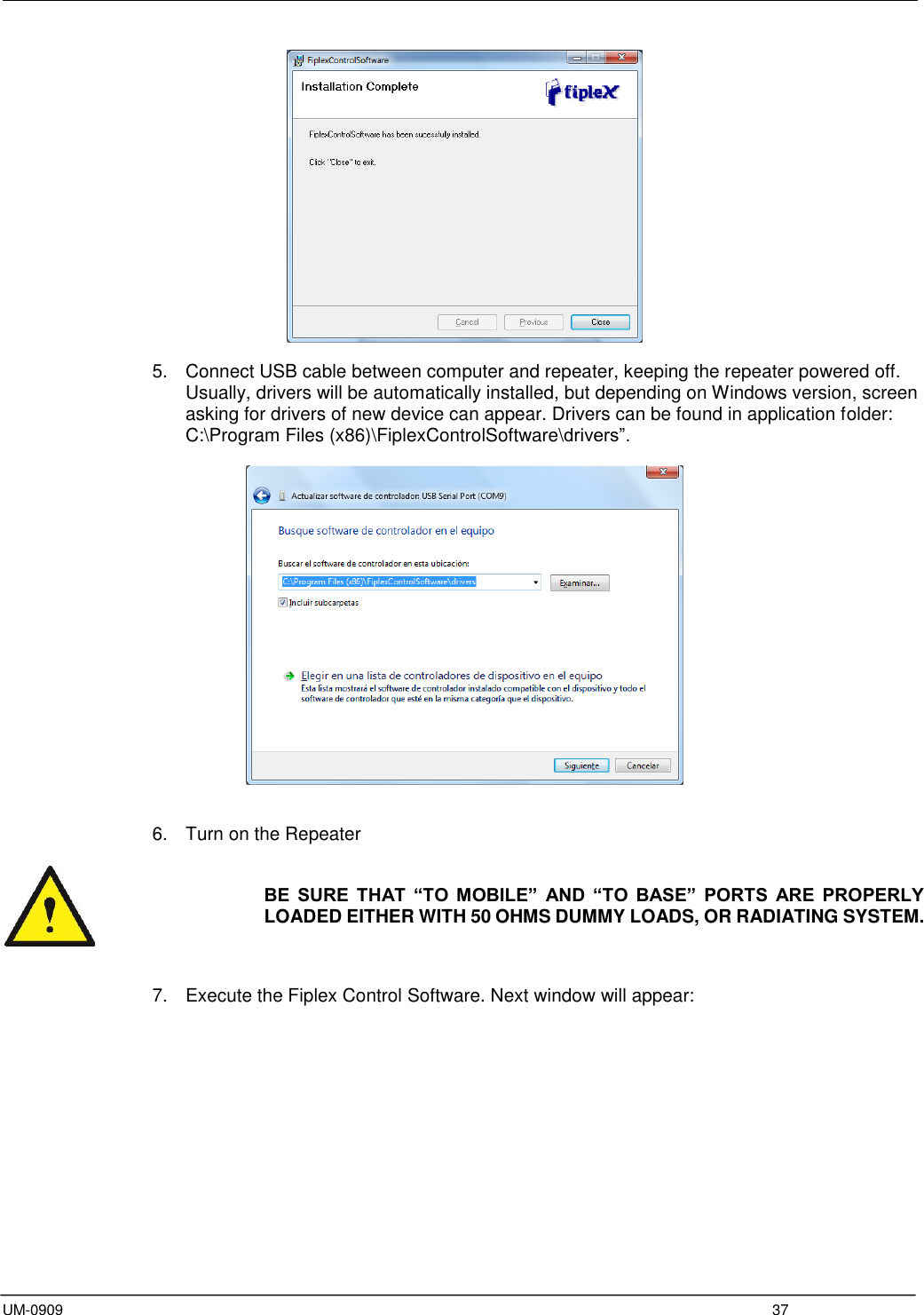  UM-0909  37   5.  Connect USB cable between computer and repeater, keeping the repeater powered off. Usually, drivers will be automatically installed, but depending on Windows version, screen asking for drivers of new device can appear. Drivers can be found in application folder: C:\Program Files (x86)\FiplexControlSoftware\drivers”.     6.  Turn on the Repeater   BE  SURE  THAT  “TO  MOBILE”  AND  “TO  BASE”  PORTS  ARE  PROPERLY LOADED EITHER WITH 50 OHMS DUMMY LOADS, OR RADIATING SYSTEM.    7.  Execute the Fiplex Control Software. Next window will appear:  