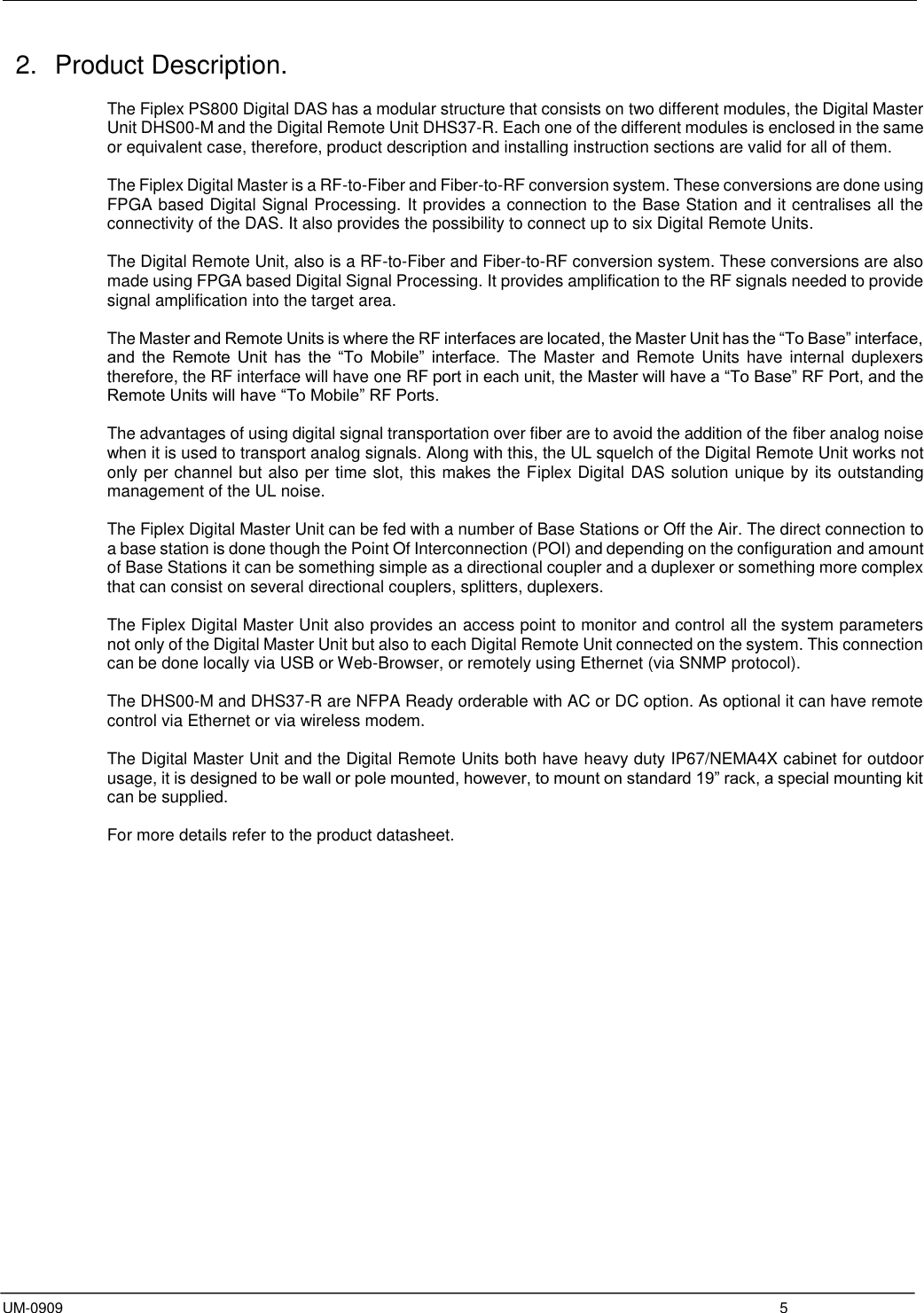  UM-0909  5 2.  Product Description.  The Fiplex PS800 Digital DAS has a modular structure that consists on two different modules, the Digital Master Unit DHS00-M and the Digital Remote Unit DHS37-R. Each one of the different modules is enclosed in the same or equivalent case, therefore, product description and installing instruction sections are valid for all of them.  The Fiplex Digital Master is a RF-to-Fiber and Fiber-to-RF conversion system. These conversions are done using FPGA based Digital Signal Processing. It provides a connection to the Base Station and it centralises all the connectivity of the DAS. It also provides the possibility to connect up to six Digital Remote Units.  The Digital Remote Unit, also is a RF-to-Fiber and Fiber-to-RF conversion system. These conversions are also made using FPGA based Digital Signal Processing. It provides amplification to the RF signals needed to provide signal amplification into the target area.  The Master and Remote Units is where the RF interfaces are located, the Master Unit has the “To Base” interface, and  the  Remote  Unit  has  the  “To  Mobile”  interface.  The Master and  Remote Units  have internal duplexers therefore, the RF interface will have one RF port in each unit, the Master will have a “To Base” RF Port, and the Remote Units will have “To Mobile” RF Ports.   The advantages of using digital signal transportation over fiber are to avoid the addition of the fiber analog noise when it is used to transport analog signals. Along with this, the UL squelch of the Digital Remote Unit works not only per channel but also per time slot, this makes the Fiplex Digital DAS solution unique by its outstanding management of the UL noise.     The Fiplex Digital Master Unit can be fed with a number of Base Stations or Off the Air. The direct connection to a base station is done though the Point Of Interconnection (POI) and depending on the configuration and amount of Base Stations it can be something simple as a directional coupler and a duplexer or something more complex that can consist on several directional couplers, splitters, duplexers.   The Fiplex Digital Master Unit also provides an access point to monitor and control all the system parameters not only of the Digital Master Unit but also to each Digital Remote Unit connected on the system. This connection can be done locally via USB or Web-Browser, or remotely using Ethernet (via SNMP protocol).   The DHS00-M and DHS37-R are NFPA Ready orderable with AC or DC option. As optional it can have remote control via Ethernet or via wireless modem.  The Digital Master Unit and the Digital Remote Units both have heavy duty IP67/NEMA4X cabinet for outdoor usage, it is designed to be wall or pole mounted, however, to mount on standard 19” rack, a special mounting kit can be supplied.  For more details refer to the product datasheet.        