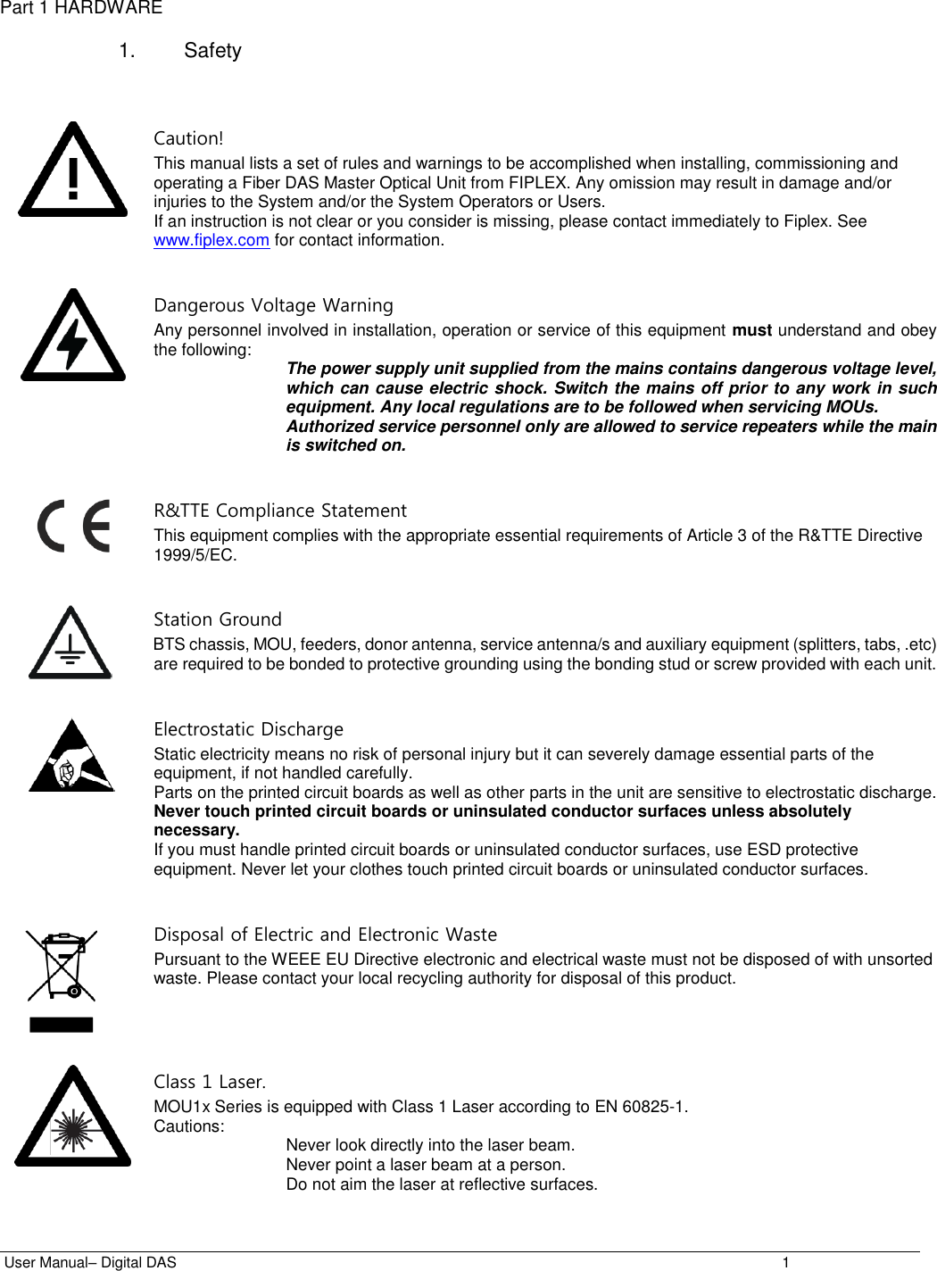  User Manual– Digital DAS    1 Part 1 HARDWARE  1.  Safety    Caution! This manual lists a set of rules and warnings to be accomplished when installing, commissioning and operating a Fiber DAS Master Optical Unit from FIPLEX. Any omission may result in damage and/or injuries to the System and/or the System Operators or Users.  If an instruction is not clear or you consider is missing, please contact immediately to Fiplex. See www.fiplex.com for contact information.    Dangerous Voltage Warning Any personnel involved in installation, operation or service of this equipment must understand and obey the following:  The power supply unit supplied from the mains contains dangerous voltage level, which can cause electric shock. Switch the mains off prior to any work in such equipment. Any local regulations are to be followed when servicing MOUs. Authorized service personnel only are allowed to service repeaters while the main is switched on.    R&amp;TTE Compliance Statement This equipment complies with the appropriate essential requirements of Article 3 of the R&amp;TTE Directive 1999/5/EC.    Station Ground BTS chassis, MOU, feeders, donor antenna, service antenna/s and auxiliary equipment (splitters, tabs, .etc) are required to be bonded to protective grounding using the bonding stud or screw provided with each unit.    Electrostatic Discharge Static electricity means no risk of personal injury but it can severely damage essential parts of the equipment, if not handled carefully. Parts on the printed circuit boards as well as other parts in the unit are sensitive to electrostatic discharge. Never touch printed circuit boards or uninsulated conductor surfaces unless absolutely necessary. If you must handle printed circuit boards or uninsulated conductor surfaces, use ESD protective equipment. Never let your clothes touch printed circuit boards or uninsulated conductor surfaces.    Disposal of Electric and Electronic Waste Pursuant to the WEEE EU Directive electronic and electrical waste must not be disposed of with unsorted waste. Please contact your local recycling authority for disposal of this product.       Class 1 Laser. MOU1x Series is equipped with Class 1 Laser according to EN 60825-1. Cautions:  Never look directly into the laser beam. Never point a laser beam at a person. Do not aim the laser at reflective surfaces. 