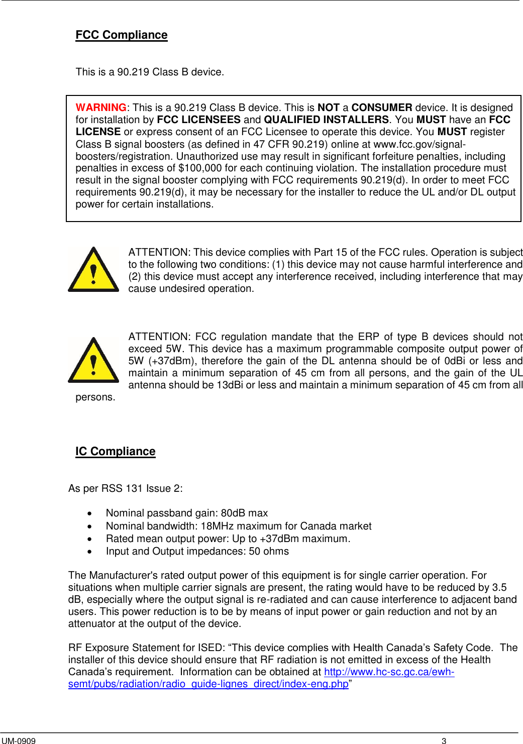  UM-0909  3 FCC Compliance   This is a 90.219 Class B device.   WARNING: This is a 90.219 Class B device. This is NOT a CONSUMER device. It is designed for installation by FCC LICENSEES and QUALIFIED INSTALLERS. You MUST have an FCC LICENSE or express consent of an FCC Licensee to operate this device. You MUST register Class B signal boosters (as defined in 47 CFR 90.219) online at www.fcc.gov/signal-boosters/registration. Unauthorized use may result in significant forfeiture penalties, including penalties in excess of $100,000 for each continuing violation. The installation procedure must result in the signal booster complying with FCC requirements 90.219(d). In order to meet FCC requirements 90.219(d), it may be necessary for the installer to reduce the UL and/or DL output power for certain installations.    ATTENTION: This device complies with Part 15 of the FCC rules. Operation is subject to the following two conditions: (1) this device may not cause harmful interference and (2) this device must accept any interference received, including interference that may cause undesired operation.    ATTENTION:  FCC  regulation  mandate  that  the  ERP of  type  B  devices  should  not exceed 5W. This device has a maximum programmable composite output power of 5W (+37dBm), therefore the gain of the DL antenna should be of 0dBi or less and maintain a minimum separation of 45 cm from all persons, and the gain of the UL antenna should be 13dBi or less and maintain a minimum separation of 45 cm from all persons.     IC Compliance   As per RSS 131 Issue 2:    Nominal passband gain: 80dB max   Nominal bandwidth: 18MHz maximum for Canada market   Rated mean output power: Up to +37dBm maximum.   Input and Output impedances: 50 ohms  The Manufacturer&apos;s rated output power of this equipment is for single carrier operation. For situations when multiple carrier signals are present, the rating would have to be reduced by 3.5 dB, especially where the output signal is re-radiated and can cause interference to adjacent band users. This power reduction is to be by means of input power or gain reduction and not by an attenuator at the output of the device.  RF Exposure Statement for ISED: “This device complies with Health Canada’s Safety Code.  The installer of this device should ensure that RF radiation is not emitted in excess of the Health Canada’s requirement.  Information can be obtained at http://www.hc-sc.gc.ca/ewh-semt/pubs/radiation/radio_guide-lignes_direct/index-eng.php”  