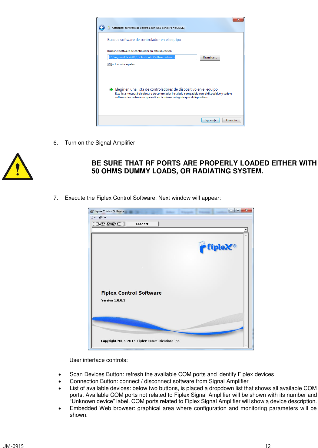  UM-0915    12    6.  Turn on the Signal Amplifier   BE SURE THAT RF PORTS ARE PROPERLY LOADED EITHER WITH 50 OHMS DUMMY LOADS, OR RADIATING SYSTEM.    7.  Execute the Fiplex Control Software. Next window will appear:    User interface controls:    Scan Devices Button: refresh the available COM ports and identify Fiplex devices   Connection Button: connect / disconnect software from Signal Amplifier   List of available devices: below two buttons, is placed a dropdown list that shows all available COM ports. Available COM ports not related to Fiplex Signal Amplifier will be shown with its number and “Unknown device” label. COM ports related to Fiplex Signal Amplifier will show a device description.   Embedded Web browser: graphical area where configuration and monitoring parameters will be shown. 