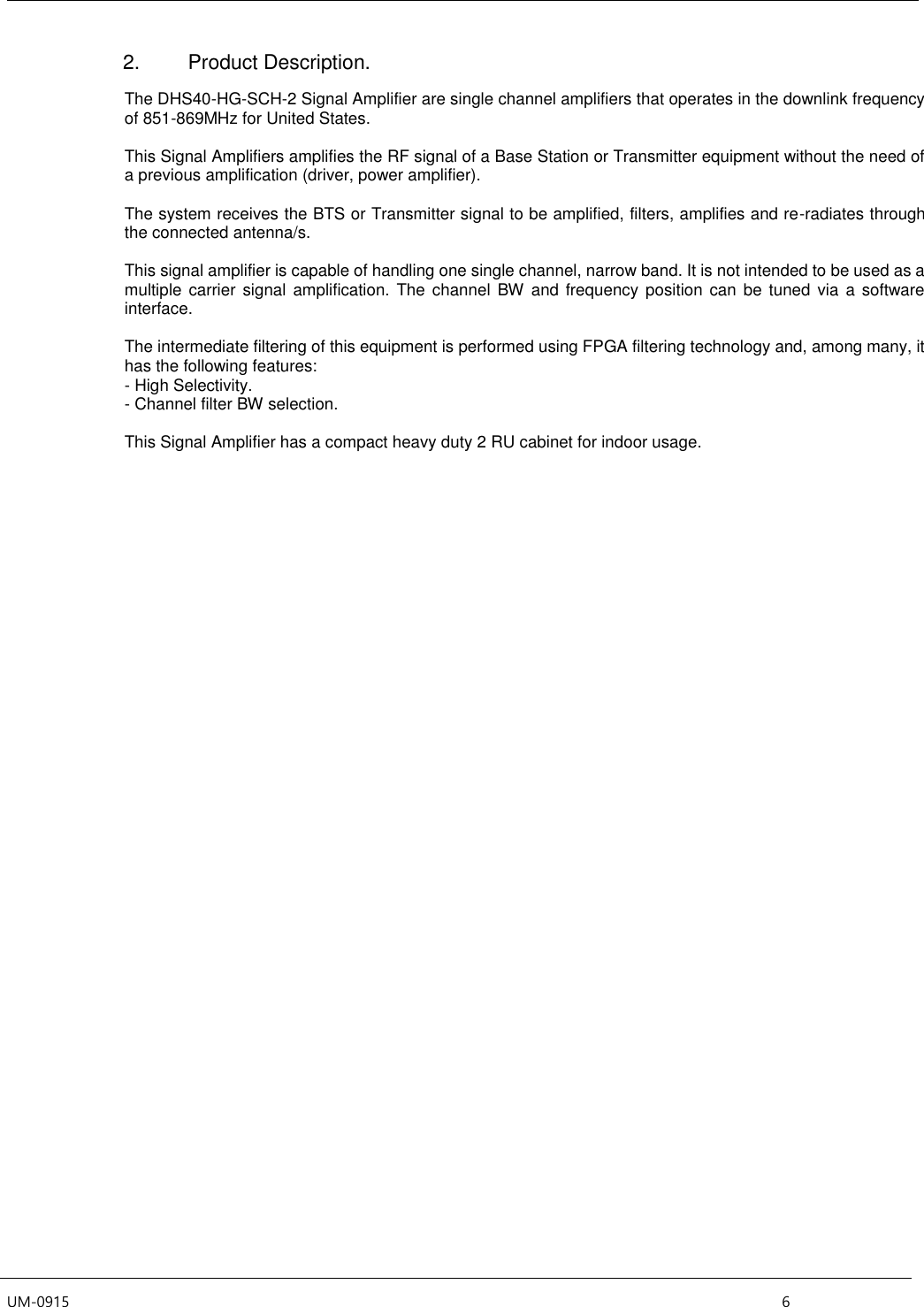  UM-0915    6 2.  Product Description.  The DHS40-HG-SCH-2 Signal Amplifier are single channel amplifiers that operates in the downlink frequency of 851-869MHz for United States.   This Signal Amplifiers amplifies the RF signal of a Base Station or Transmitter equipment without the need of a previous amplification (driver, power amplifier).   The system receives the BTS or Transmitter signal to be amplified, filters, amplifies and re-radiates through the connected antenna/s.   This signal amplifier is capable of handling one single channel, narrow band. It is not intended to be used as a multiple  carrier  signal amplification. The  channel BW and  frequency  position  can be tuned via  a software interface.    The intermediate filtering of this equipment is performed using FPGA filtering technology and, among many, it has the following features: - High Selectivity. - Channel filter BW selection.  This Signal Amplifier has a compact heavy duty 2 RU cabinet for indoor usage.      