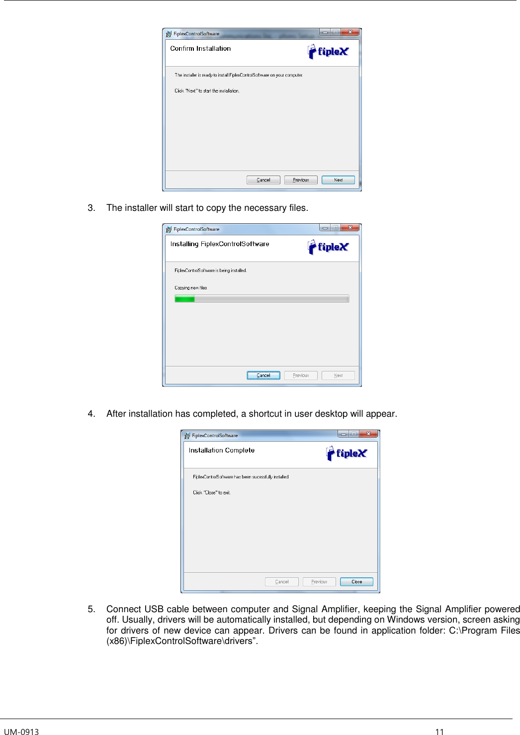  UM-0913    11   3.  The installer will start to copy the necessary files.     4.  After installation has completed, a shortcut in user desktop will appear.    5.  Connect USB cable between computer and Signal Amplifier, keeping the Signal Amplifier powered off. Usually, drivers will be automatically installed, but depending on Windows version, screen asking for drivers of new device can appear. Drivers can be found in application folder: C:\Program Files (x86)\FiplexControlSoftware\drivers”.  