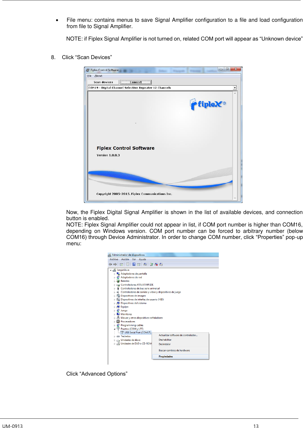  UM-0913    13   File menu: contains menus to save Signal Amplifier configuration to a file and load configuration from file to Signal Amplifier.  NOTE: if Fiplex Signal Amplifier is not turned on, related COM port will appear as “Unknown device”   8. Click “Scan Devices”    Now, the Fiplex Digital Signal Amplifier is shown in the list of available devices, and connection button is enabled. NOTE: Fiplex Signal Amplifier could not appear in list, if COM port number is higher than COM16, depending  on  Windows  version.  COM  port  number  can  be  forced  to  arbitrary  number  (below COM16) through Device Administrator. In order to change COM number, click “Properties” pop-up menu:     Click “Advanced Options”  