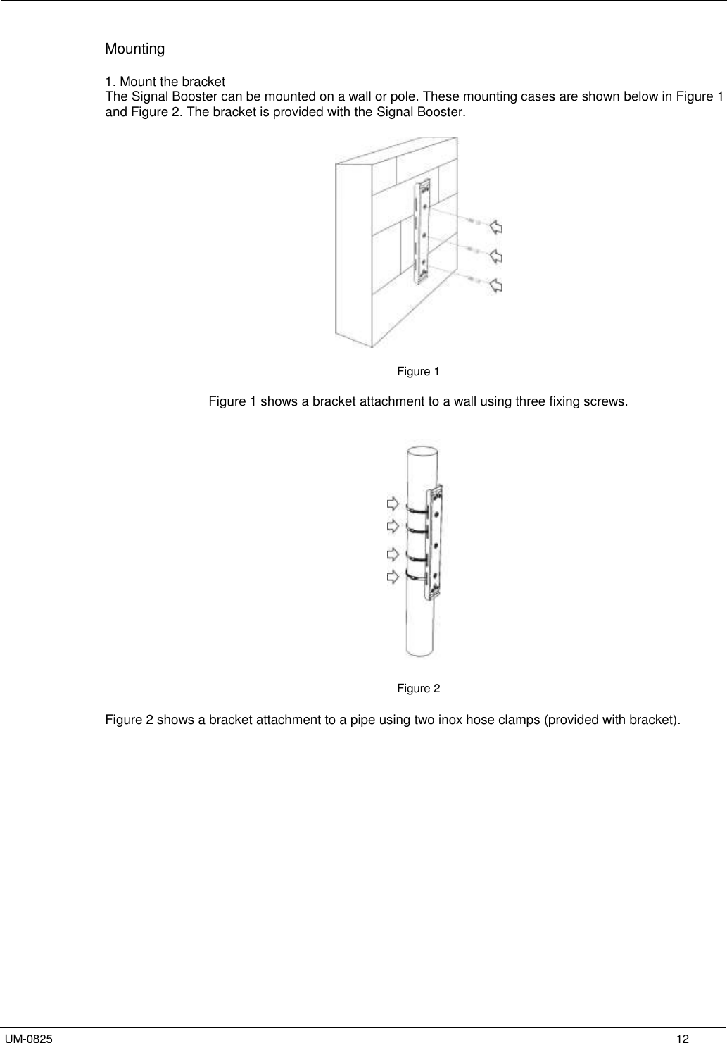   UM-0825     12 Mounting  1. Mount the bracket The Signal Booster can be mounted on a wall or pole. These mounting cases are shown below in Figure 1 and Figure 2. The bracket is provided with the Signal Booster.    Figure 1  Figure 1 shows a bracket attachment to a wall using three fixing screws.     Figure 2  Figure 2 shows a bracket attachment to a pipe using two inox hose clamps (provided with bracket).    