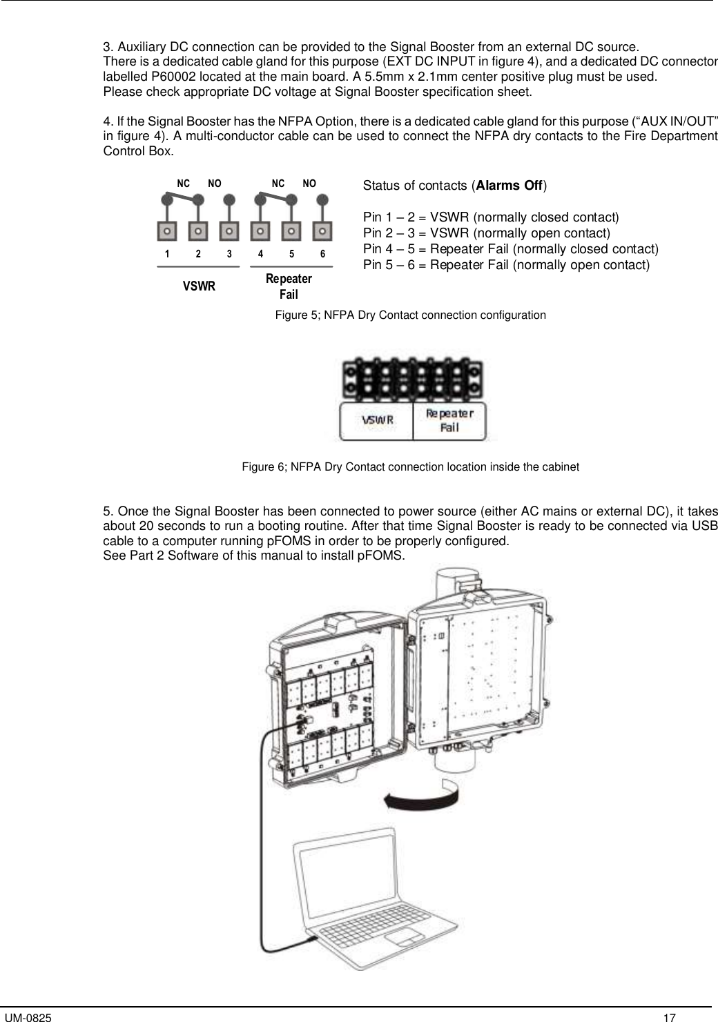   UM-0825     17 3. Auxiliary DC connection can be provided to the Signal Booster from an external DC source. There is a dedicated cable gland for this purpose (EXT DC INPUT in figure 4), and a dedicated DC connector labelled P60002 located at the main board. A 5.5mm x 2.1mm center positive plug must be used. Please check appropriate DC voltage at Signal Booster specification sheet.  4. If the Signal Booster has the NFPA Option, there is a dedicated cable gland for this purpose (“AUX IN/OUT” in figure 4). A multi-conductor cable can be used to connect the NFPA dry contacts to the Fire Department Control Box.     Figure 5; NFPA Dry Contact connection configuration     Figure 6; NFPA Dry Contact connection location inside the cabinet   5. Once the Signal Booster has been connected to power source (either AC mains or external DC), it takes about 20 seconds to run a booting routine. After that time Signal Booster is ready to be connected via USB cable to a computer running pFOMS in order to be properly configured. See Part 2 Software of this manual to install pFOMS.  456123NC NO NC NORepeaterFailVSWRStatus of contacts (Alarms Off)Pin 1 – 2 = VSWR (normally closed contact)Pin 2 – 3 = VSWR (normally open contact)Pin 4 – 5 = Repeater Fail (normally closed contact)Pin 5 – 6 = Repeater Fail (normally open contact)