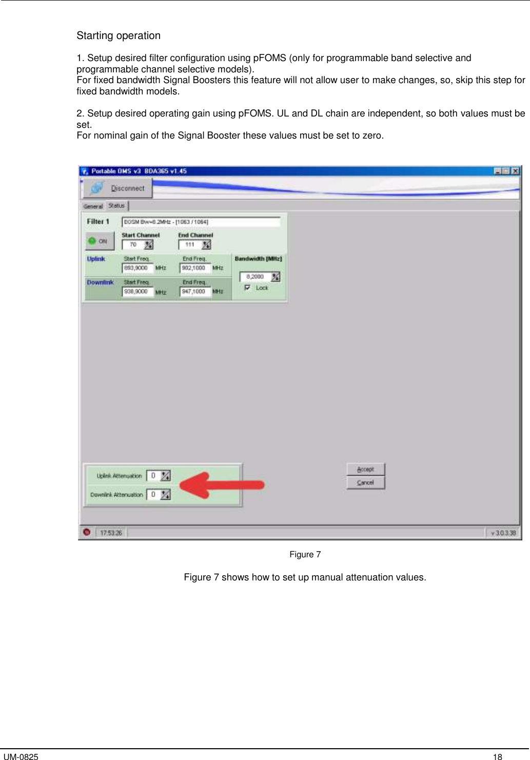   UM-0825     18 Starting operation  1. Setup desired filter configuration using pFOMS (only for programmable band selective and programmable channel selective models). For fixed bandwidth Signal Boosters this feature will not allow user to make changes, so, skip this step for fixed bandwidth models.  2. Setup desired operating gain using pFOMS. UL and DL chain are independent, so both values must be set. For nominal gain of the Signal Booster these values must be set to zero.     Figure 7  Figure 7 shows how to set up manual attenuation values.  