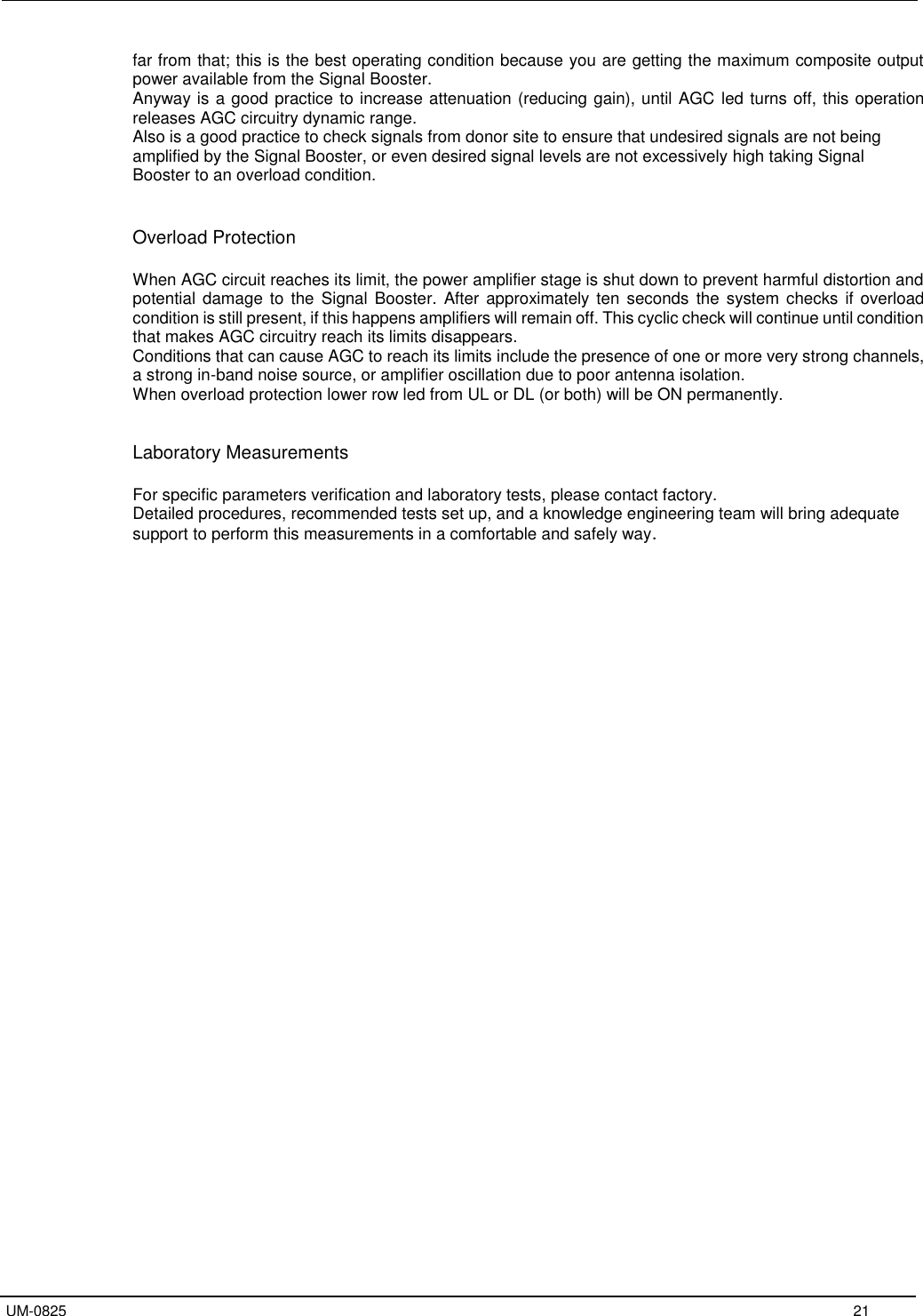   UM-0825     21 far from that; this is the best operating condition because you are getting the maximum composite output power available from the Signal Booster. Anyway is a good practice to increase attenuation (reducing gain), until AGC led turns off, this operation releases AGC circuitry dynamic range. Also is a good practice to check signals from donor site to ensure that undesired signals are not being amplified by the Signal Booster, or even desired signal levels are not excessively high taking Signal Booster to an overload condition.   Overload Protection  When AGC circuit reaches its limit, the power amplifier stage is shut down to prevent harmful distortion and potential damage to  the  Signal Booster.  After approximately ten  seconds  the system checks if overload condition is still present, if this happens amplifiers will remain off. This cyclic check will continue until condition that makes AGC circuitry reach its limits disappears. Conditions that can cause AGC to reach its limits include the presence of one or more very strong channels, a strong in-band noise source, or amplifier oscillation due to poor antenna isolation.  When overload protection lower row led from UL or DL (or both) will be ON permanently.   Laboratory Measurements  For specific parameters verification and laboratory tests, please contact factory. Detailed procedures, recommended tests set up, and a knowledge engineering team will bring adequate support to perform this measurements in a comfortable and safely way. 