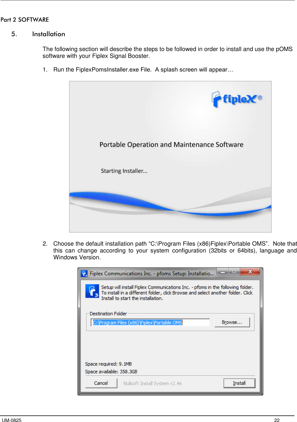   UM-0825     22 Part 2 SOFTWARE  5. Installation  The following section will describe the steps to be followed in order to install and use the pOMS software with your Fiplex Signal Booster.  1.  Run the FiplexPomsInstaller.exe File.  A splash screen will appear…    2.  Choose the default installation path “C:\Program Files (x86)Fiplex\Portable OMS”.  Note that this  can  change  according  to  your  system  configuration  (32bits  or  64bits),  language  and Windows Version.   