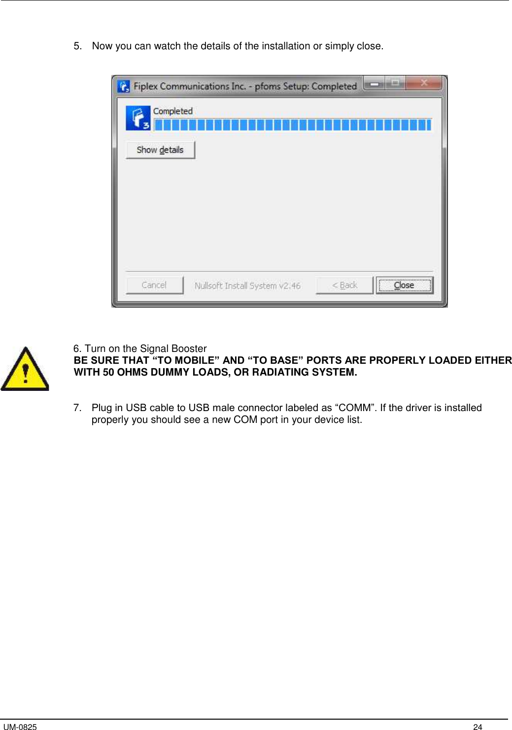   UM-0825     24  5.  Now you can watch the details of the installation or simply close.        6. Turn on the Signal Booster BE SURE THAT “TO MOBILE” AND “TO BASE” PORTS ARE PROPERLY LOADED EITHER WITH 50 OHMS DUMMY LOADS, OR RADIATING SYSTEM.   7. Plug in USB cable to USB male connector labeled as “COMM”. If the driver is installed properly you should see a new COM port in your device list.      