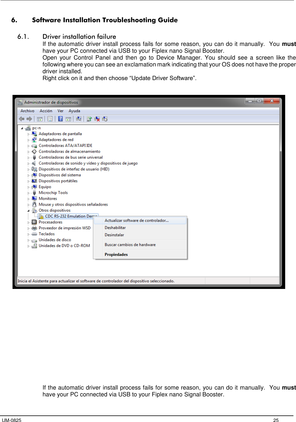   UM-0825     25 6. Software Installation Troubleshooting Guide  6.1. Driver installation failure If the automatic driver install process fails for some reason, you can do it manually.  You must have your PC connected via USB to your Fiplex nano Signal Booster.  Open  your  Control  Panel  and  then  go  to  Device Manager.  You  should see  a  screen like the following where you can see an exclamation mark indicating that your OS does not have the proper driver installed. Right click on it and then choose “Update Driver Software”.                  If the automatic driver install process fails for some reason, you can do it manually.  You must have your PC connected via USB to your Fiplex nano Signal Booster.  