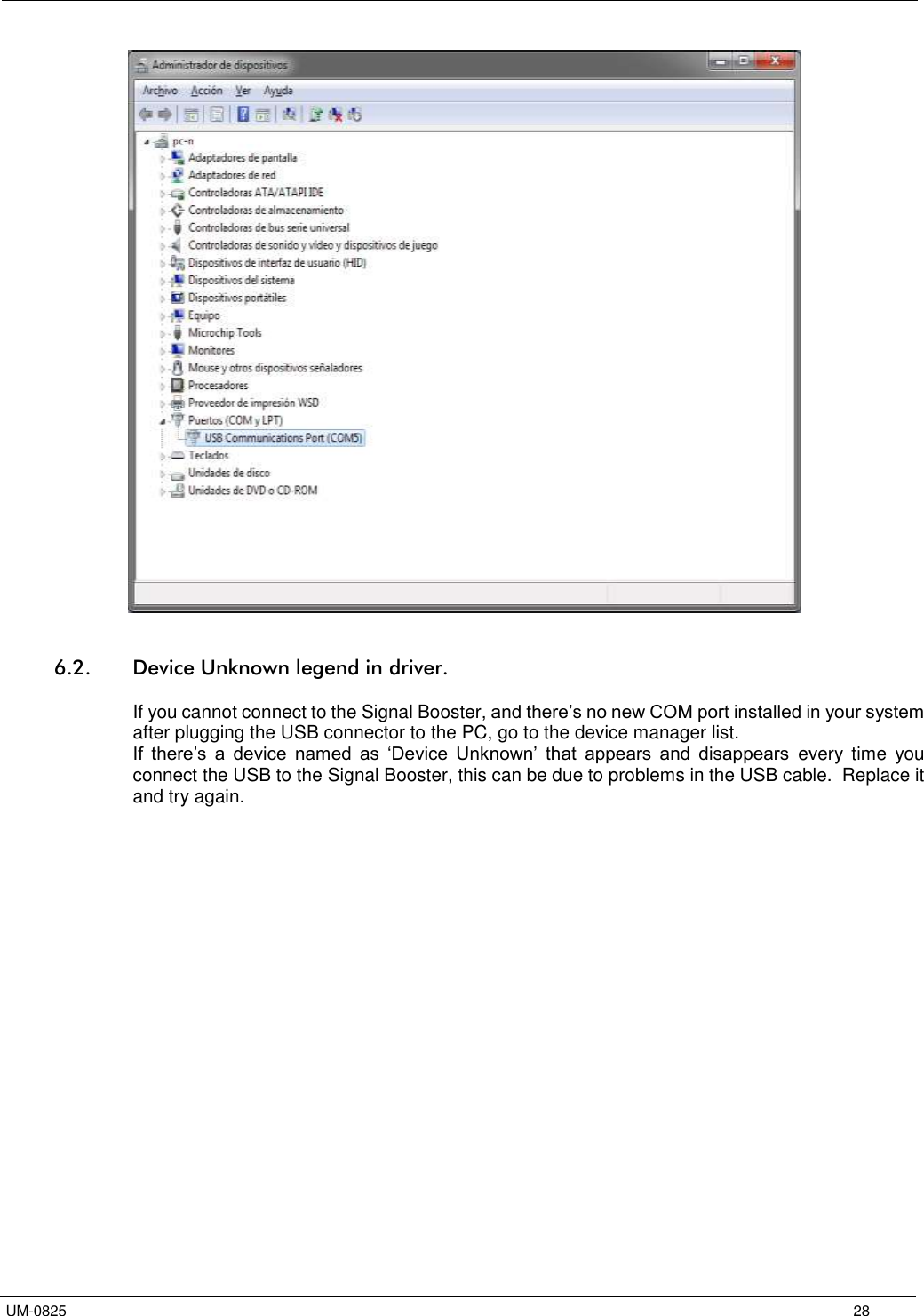   UM-0825     28    6.2. Device Unknown legend in driver.  If you cannot connect to the Signal Booster, and there’s no new COM port installed in your system after plugging the USB connector to the PC, go to the device manager list. If  there’s  a  device  named  as  ‘Device  Unknown’  that  appears  and  disappears  every  time  you connect the USB to the Signal Booster, this can be due to problems in the USB cable.  Replace it and try again.  