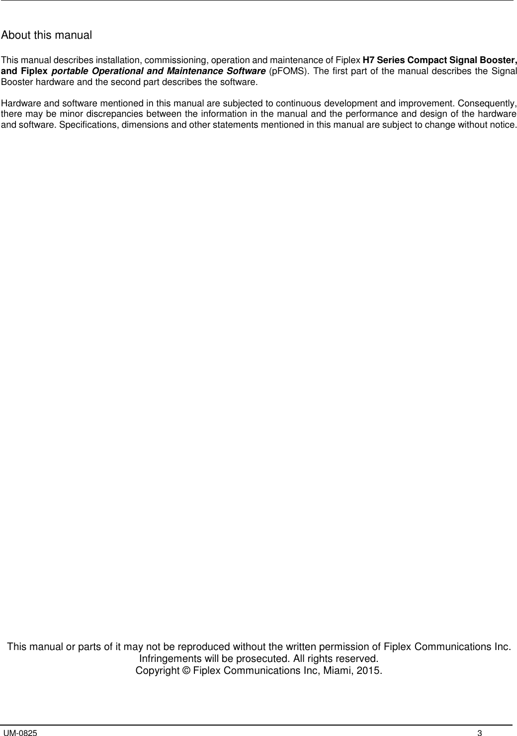   UM-0825     3 About this manual  This manual describes installation, commissioning, operation and maintenance of Fiplex H7 Series Compact Signal Booster, and Fiplex portable Operational and Maintenance Software (pFOMS). The first part of the manual describes the Signal Booster hardware and the second part describes the software.  Hardware and software mentioned in this manual are subjected to continuous development and improvement. Consequently, there may be minor discrepancies between the information in the manual and the performance and design of the hardware and software. Specifications, dimensions and other statements mentioned in this manual are subject to change without notice.                                            This manual or parts of it may not be reproduced without the written permission of Fiplex Communications Inc. Infringements will be prosecuted. All rights reserved. Copyright © Fiplex Communications Inc, Miami, 2015.   