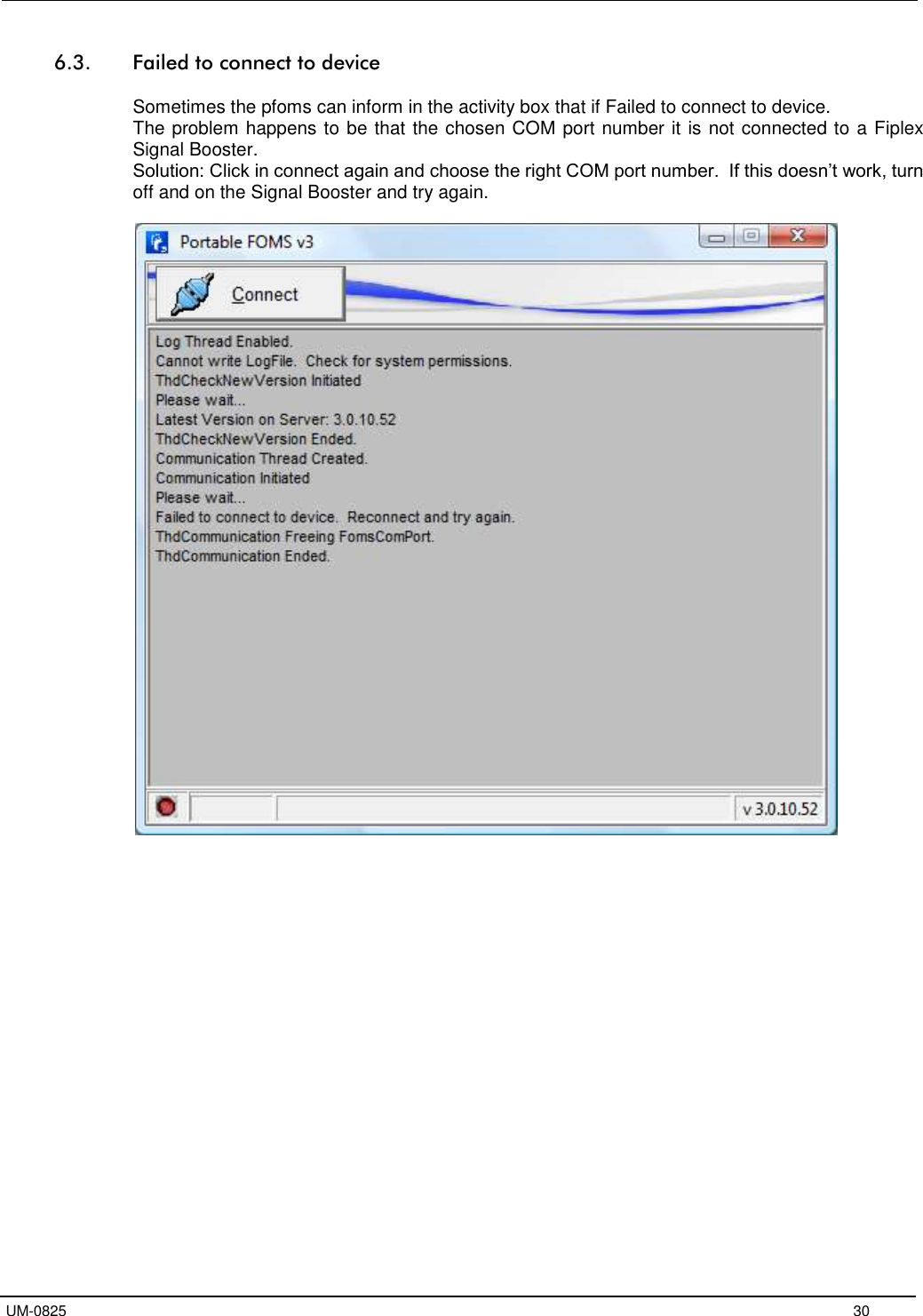   UM-0825     30 6.3. Failed to connect to device  Sometimes the pfoms can inform in the activity box that if Failed to connect to device. The problem happens to be that the chosen COM port number it is not connected to a Fiplex Signal Booster.  Solution: Click in connect again and choose the right COM port number.  If this doesn’t work, turn off and on the Signal Booster and try again.    