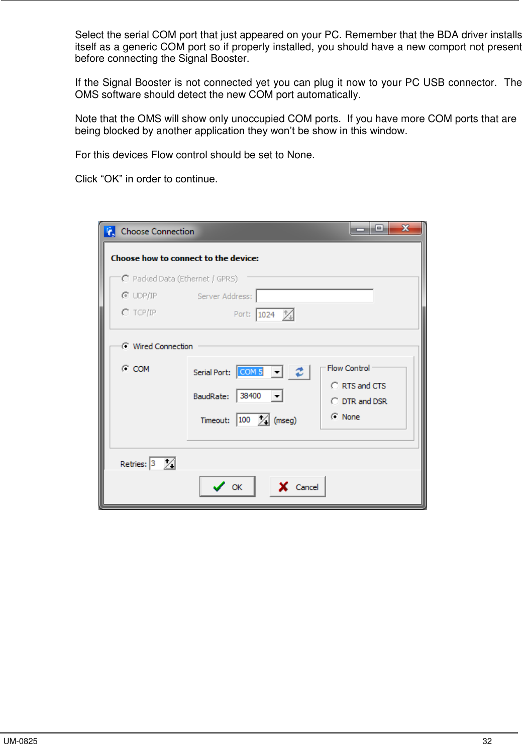   UM-0825     32 Select the serial COM port that just appeared on your PC. Remember that the BDA driver installs itself as a generic COM port so if properly installed, you should have a new comport not present before connecting the Signal Booster.  If the Signal Booster is not connected yet you can plug it now to your PC USB connector.  The OMS software should detect the new COM port automatically.  Note that the OMS will show only unoccupied COM ports.  If you have more COM ports that are being blocked by another application they won’t be show in this window.  For this devices Flow control should be set to None.  Click “OK” in order to continue.                           