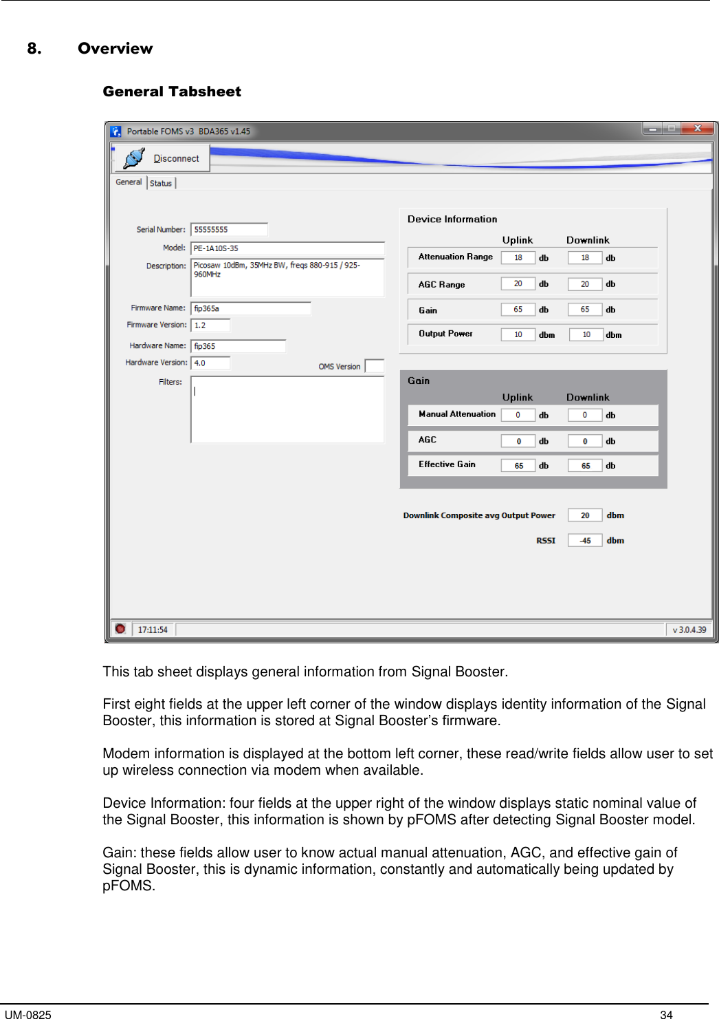   UM-0825     34 8. Overview  General Tabsheet    This tab sheet displays general information from Signal Booster.  First eight fields at the upper left corner of the window displays identity information of the Signal Booster, this information is stored at Signal Booster’s firmware.  Modem information is displayed at the bottom left corner, these read/write fields allow user to set up wireless connection via modem when available.  Device Information: four fields at the upper right of the window displays static nominal value of the Signal Booster, this information is shown by pFOMS after detecting Signal Booster model.  Gain: these fields allow user to know actual manual attenuation, AGC, and effective gain of Signal Booster, this is dynamic information, constantly and automatically being updated by pFOMS.   