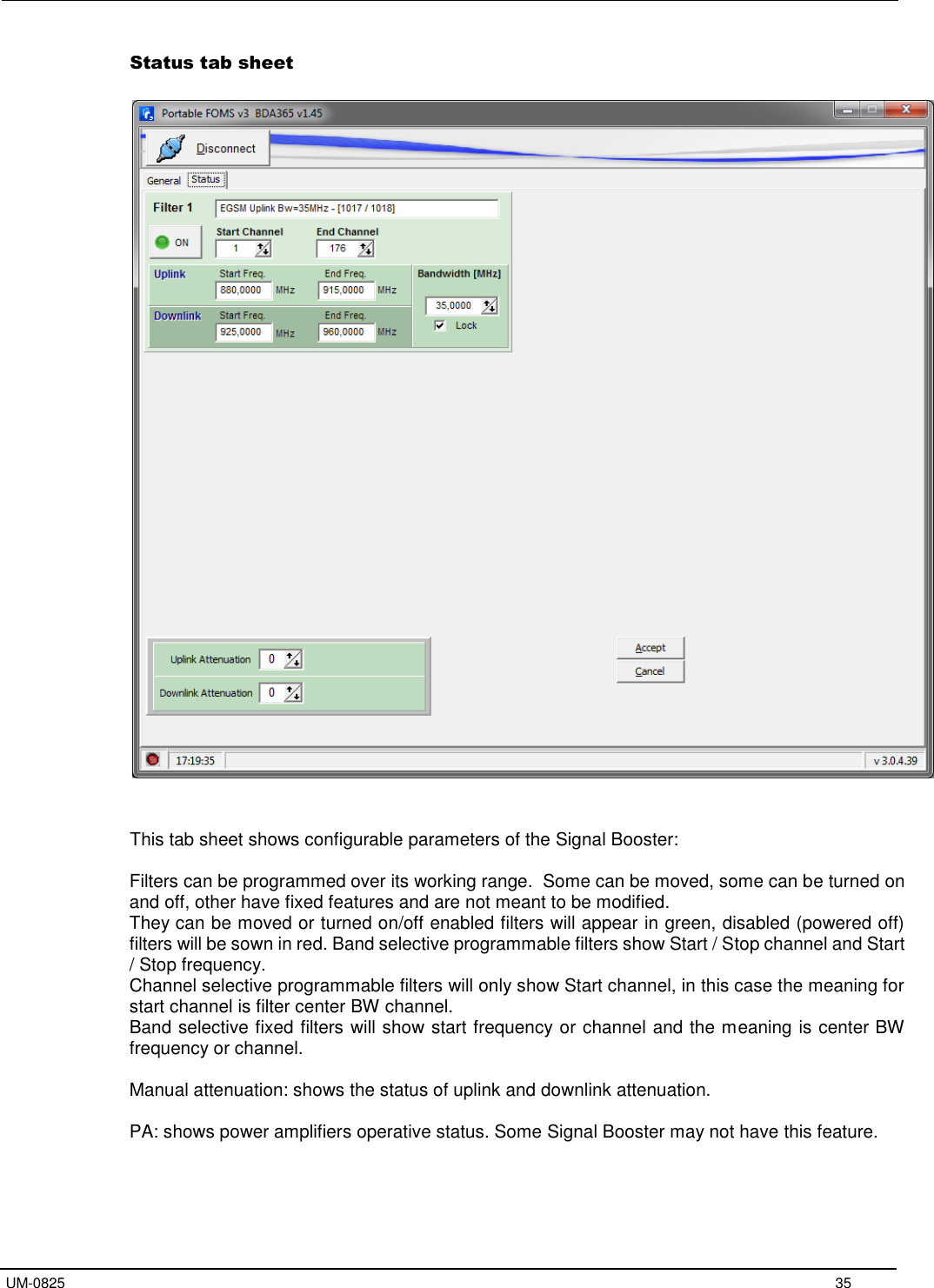   UM-0825     35 Status tab sheet         This tab sheet shows configurable parameters of the Signal Booster:  Filters can be programmed over its working range.  Some can be moved, some can be turned on and off, other have fixed features and are not meant to be modified. They can be moved or turned on/off enabled filters will appear in green, disabled (powered off) filters will be sown in red. Band selective programmable filters show Start / Stop channel and Start / Stop frequency. Channel selective programmable filters will only show Start channel, in this case the meaning for start channel is filter center BW channel. Band selective fixed filters will show start frequency or channel and the meaning is center BW frequency or channel.  Manual attenuation: shows the status of uplink and downlink attenuation.  PA: shows power amplifiers operative status. Some Signal Booster may not have this feature.     