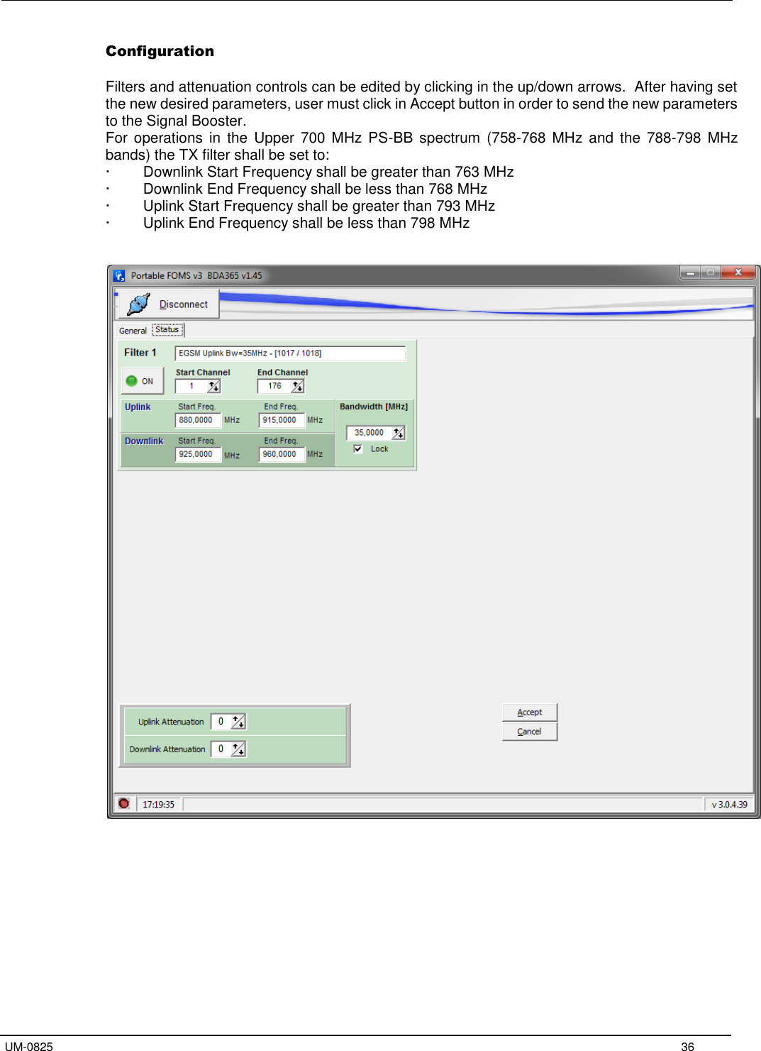  UM-0825 36 Configuration Filters and attenuation controls can be edited by clicking in the up/down arrows.  After having set the new desired parameters, user must click in Accept button in order to send the new parameters to the Signal Booster. For  operations  in  the  Upper  700  MHz PS-BB spectrum  (758-768  MHz  and  the  788-798  MHz bands) the TX filter shall be set to: · Downlink Start Frequency shall be greater than 763 MHz· Downlink End Frequency shall be less than 768 MHz· Uplink Start Frequency shall be greater than 793 MHz· Uplink End Frequency shall be less than 798 MHz