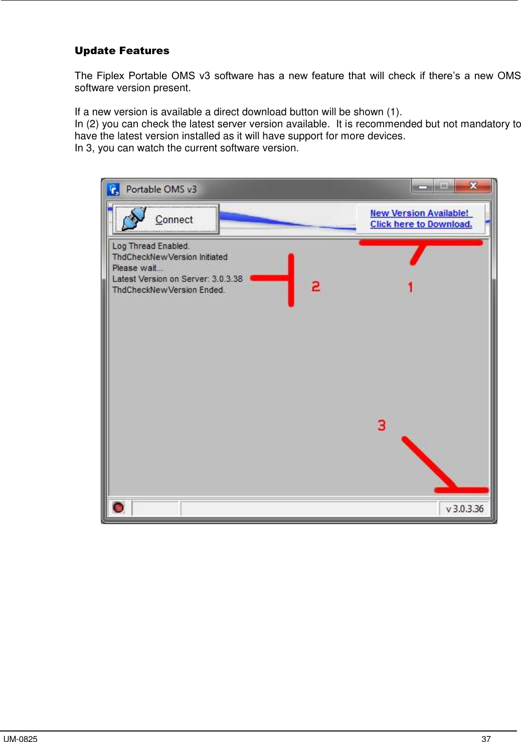   UM-0825     37  Update Features  The Fiplex Portable OMS v3 software has a new feature that  will check  if there’s a new OMS software version present.   If a new version is available a direct download button will be shown (1). In (2) you can check the latest server version available.  It is recommended but not mandatory to have the latest version installed as it will have support for more devices. In 3, you can watch the current software version.          