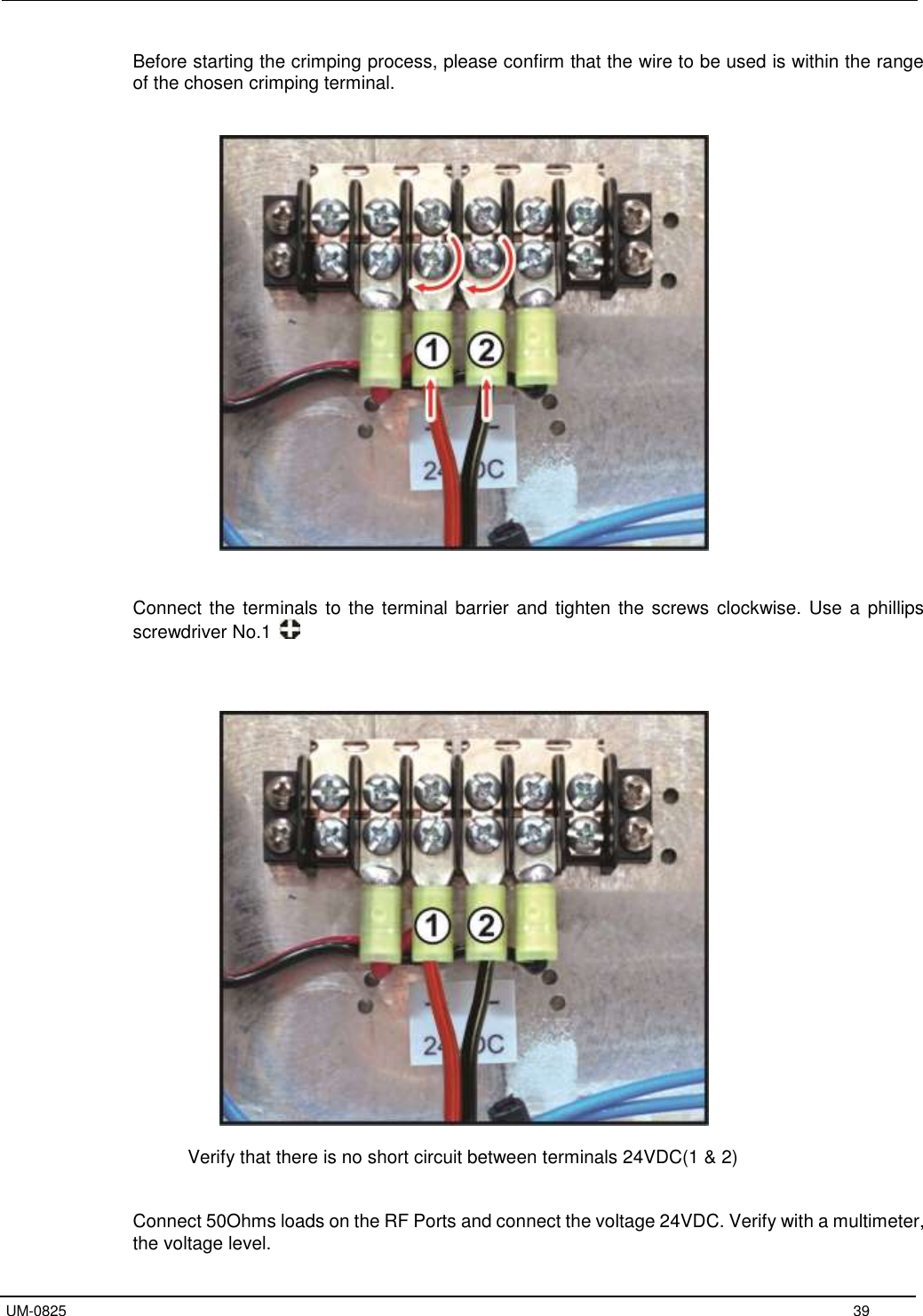   UM-0825     39 Before starting the crimping process, please confirm that the wire to be used is within the range of the chosen crimping terminal.     Connect the terminals to the terminal barrier and  tighten the screws clockwise. Use a  phillips screwdriver No.1       Verify that there is no short circuit between terminals 24VDC(1 &amp; 2)   Connect 50Ohms loads on the RF Ports and connect the voltage 24VDC. Verify with a multimeter, the voltage level. 