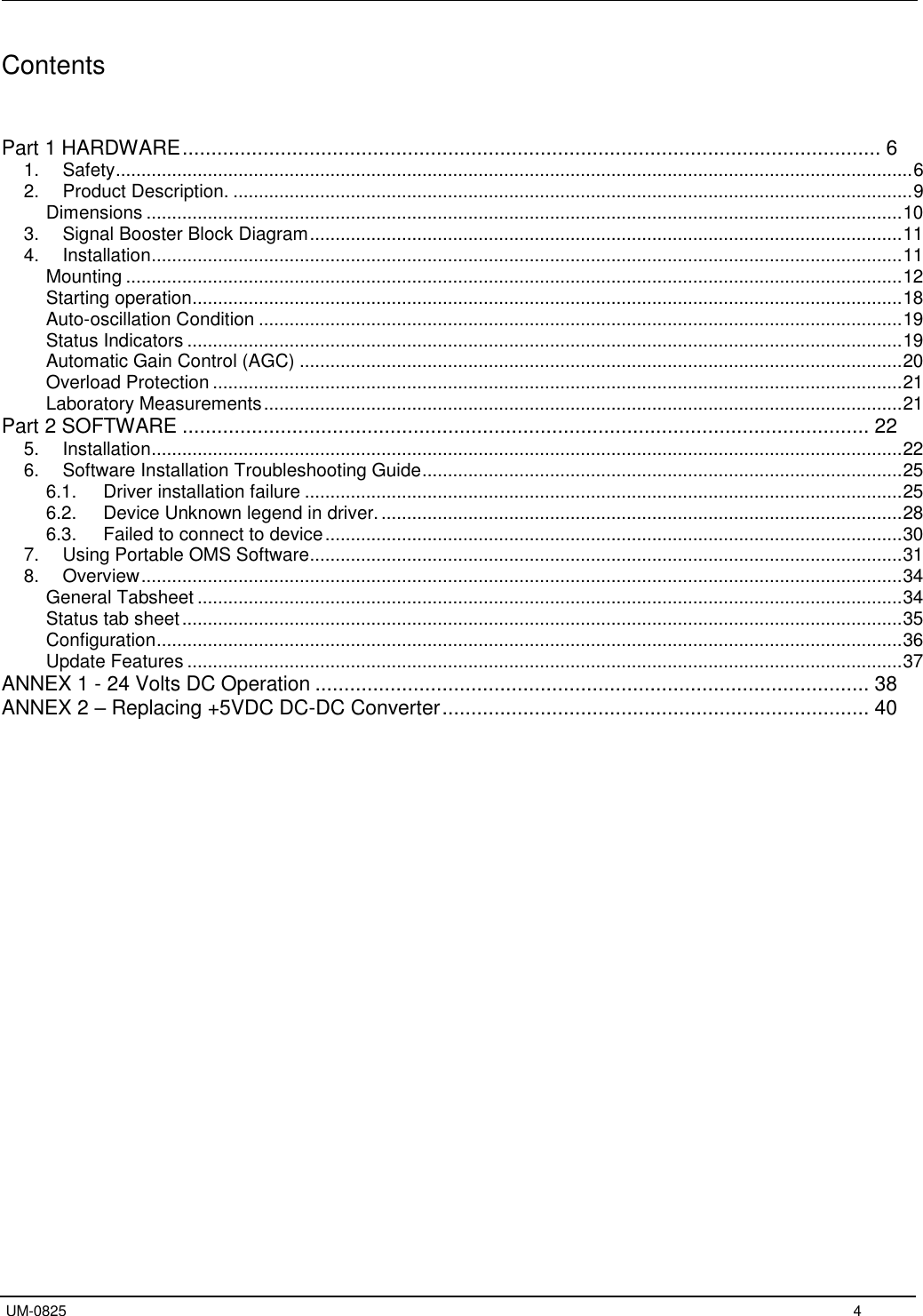   UM-0825     4 Contents   Part 1 HARDWARE ......................................................................................................................... 6 1.  Safety ............................................................................................................................................................ 6 2.  Product Description. ..................................................................................................................................... 9 Dimensions .................................................................................................................................................... 10 3.  Signal Booster Block Diagram .................................................................................................................... 11 4.  Installation ................................................................................................................................................... 11 Mounting ........................................................................................................................................................ 12 Starting operation........................................................................................................................................... 18 Auto-oscillation Condition .............................................................................................................................. 19 Status Indicators ............................................................................................................................................ 19 Automatic Gain Control (AGC) ...................................................................................................................... 20 Overload Protection ....................................................................................................................................... 21 Laboratory Measurements ............................................................................................................................. 21 Part 2 SOFTWARE ....................................................................................................................... 22 5.  Installation ................................................................................................................................................... 22 6.  Software Installation Troubleshooting Guide .............................................................................................. 25 6.1.  Driver installation failure ..................................................................................................................... 25 6.2.  Device Unknown legend in driver. ...................................................................................................... 28 6.3.  Failed to connect to device ................................................................................................................. 30 7.  Using Portable OMS Software .................................................................................................................... 31 8.  Overview ..................................................................................................................................................... 34 General Tabsheet .......................................................................................................................................... 34 Status tab sheet ............................................................................................................................................. 35 Configuration .................................................................................................................................................. 36 Update Features ............................................................................................................................................ 37 ANNEX 1 - 24 Volts DC Operation ................................................................................................ 38 ANNEX 2 – Replacing +5VDC DC-DC Converter .......................................................................... 40              