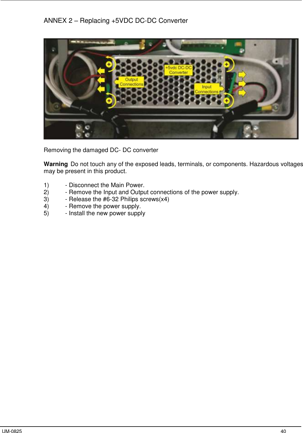   UM-0825     40 ANNEX 2 – Replacing +5VDC DC-DC Converter     Removing the damaged DC- DC converter  Warning Do not touch any of the exposed leads, terminals, or components. Hazardous voltages may be present in this product.  1)  - Disconnect the Main Power. 2)  - Remove the Input and Output connections of the power supply. 3)  - Release the #6-32 Philips screws(x4) 4)  - Remove the power supply. 5)  - Install the new power supply  