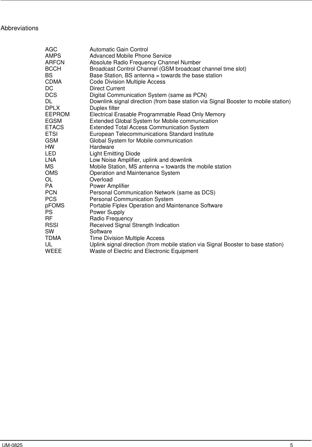   UM-0825     5  Abbreviations   AGC     Automatic Gain Control AMPS     Advanced Mobile Phone Service ARFCN    Absolute Radio Frequency Channel Number BCCH     Broadcast Control Channel (GSM broadcast channel time slot) BS     Base Station, BS antenna = towards the base station CDMA     Code Division Multiple Access DC     Direct Current DCS     Digital Communication System (same as PCN) DL     Downlink signal direction (from base station via Signal Booster to mobile station) DPLX     Duplex filter EEPROM   Electrical Erasable Programmable Read Only Memory EGSM     Extended Global System for Mobile communication ETACS    Extended Total Access Communication System ETSI     European Telecommunications Standard Institute GSM     Global System for Mobile communication HW     Hardware LED     Light Emitting Diode LNA     Low Noise Amplifier, uplink and downlink MS     Mobile Station, MS antenna = towards the mobile station OMS     Operation and Maintenance System OL    Overload  PA     Power Amplifier PCN     Personal Communication Network (same as DCS) PCS     Personal Communication System pFOMS    Portable Fiplex Operation and Maintenance Software PS     Power Supply RF     Radio Frequency RSSI     Received Signal Strength Indication SW     Software TDMA     Time Division Multiple Access UL     Uplink signal direction (from mobile station via Signal Booster to base station) WEEE    Waste of Electric and Electronic Equipment                     