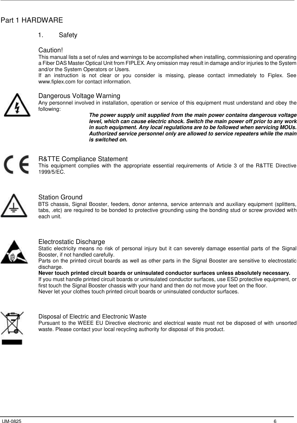   UM-0825     6 Part 1 HARDWARE  1.  Safety  Caution! This manual lists a set of rules and warnings to be accomplished when installing, commissioning and operating a Fiber DAS Master Optical Unit from FIPLEX. Any omission may result in damage and/or injuries to the System and/or the System Operators or Users.  If  an  instruction  is  not  clear  or  you  consider  is  missing,  please  contact  immediately  to  Fiplex.  See www.fiplex.com for contact information.  Dangerous Voltage Warning Any personnel involved in installation, operation or service of this equipment must understand and obey the following:  The power supply unit supplied from the main power contains dangerous voltage level, which can cause electric shock. Switch the main power off prior to any work in such equipment. Any local regulations are to be followed when servicing MOUs. Authorized service personnel only are allowed to service repeaters while the main is switched on.   R&amp;TTE Compliance Statement This  equipment  complies  with  the appropriate  essential  requirements  of  Article 3 of  the R&amp;TTE  Directive 1999/5/EC.    Station Ground    BTS chassis, Signal Booster, feeders, donor antenna, service antenna/s and auxiliary equipment (splitters, tabs, .etc) are required to be bonded to protective grounding using the bonding stud or screw provided with each unit.    Electrostatic Discharge Static electricity means no risk of personal injury but it can severely damage essential parts of the  Signal Booster, if not handled carefully. Parts on the printed circuit boards as well as other parts in the Signal Booster are sensitive to electrostatic discharge. Never touch printed circuit boards or uninsulated conductor surfaces unless absolutely necessary. If you must handle printed circuit boards or uninsulated conductor surfaces, use ESD protective equipment, or first touch the Signal Booster chassis with your hand and then do not move your feet on the floor. Never let your clothes touch printed circuit boards or uninsulated conductor surfaces.   Disposal of Electric and Electronic Waste Pursuant to the WEEE EU Directive electronic and electrical waste must not be disposed of with unsorted waste. Please contact your local recycling authority for disposal of this product.      