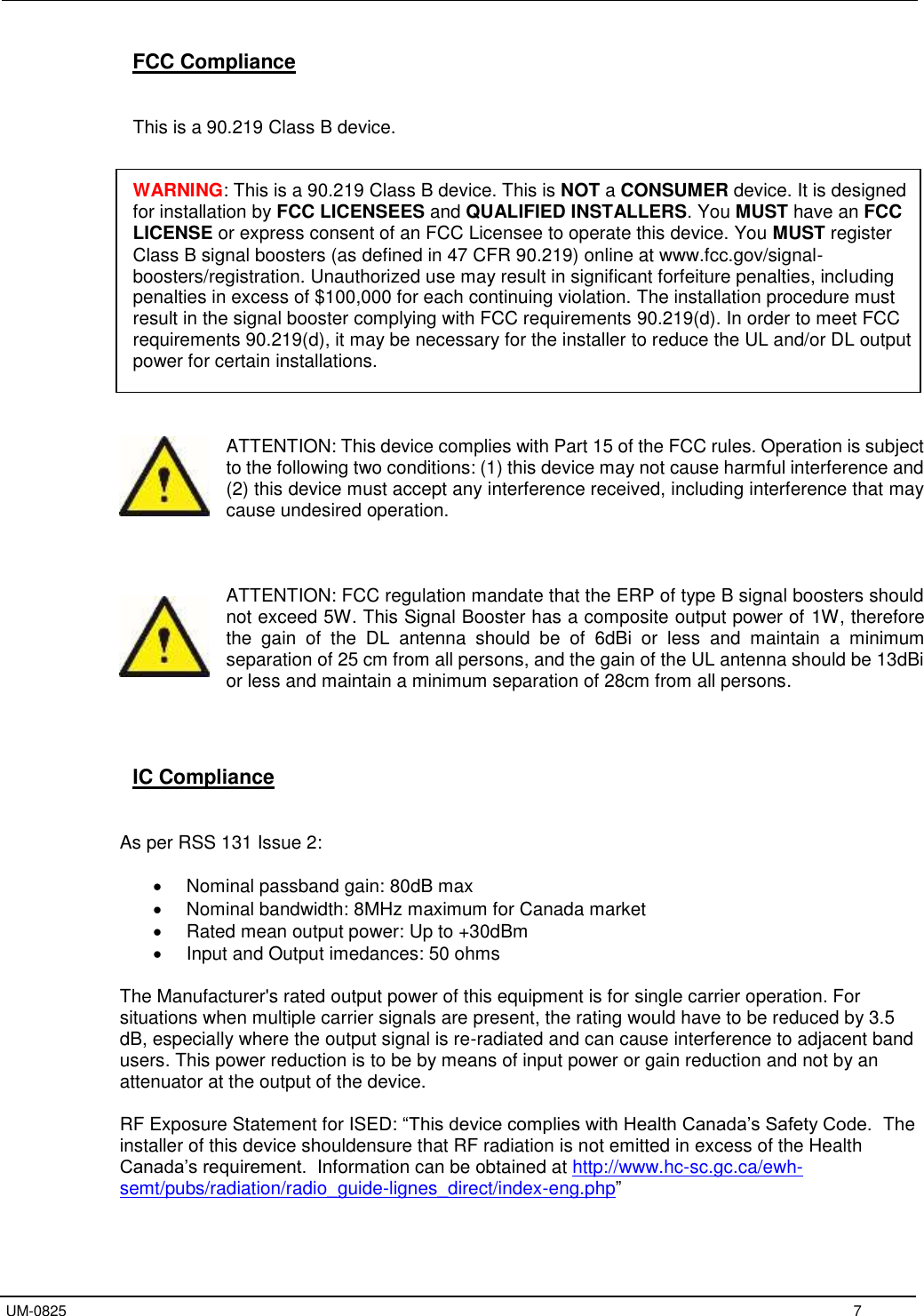   UM-0825     7 FCC Compliance   This is a 90.219 Class B device.   WARNING: This is a 90.219 Class B device. This is NOT a CONSUMER device. It is designed for installation by FCC LICENSEES and QUALIFIED INSTALLERS. You MUST have an FCC LICENSE or express consent of an FCC Licensee to operate this device. You MUST register Class B signal boosters (as defined in 47 CFR 90.219) online at www.fcc.gov/signal-boosters/registration. Unauthorized use may result in significant forfeiture penalties, including penalties in excess of $100,000 for each continuing violation. The installation procedure must result in the signal booster complying with FCC requirements 90.219(d). In order to meet FCC requirements 90.219(d), it may be necessary for the installer to reduce the UL and/or DL output power for certain installations.    ATTENTION: This device complies with Part 15 of the FCC rules. Operation is subject to the following two conditions: (1) this device may not cause harmful interference and (2) this device must accept any interference received, including interference that may cause undesired operation.    ATTENTION: FCC regulation mandate that the ERP of type B signal boosters should not exceed 5W. This Signal Booster has a composite output power of 1W, therefore the  gain  of  the  DL  antenna  should  be  of  6dBi  or  less  and  maintain  a  minimum separation of 25 cm from all persons, and the gain of the UL antenna should be 13dBi or less and maintain a minimum separation of 28cm from all persons.     IC Compliance   As per RSS 131 Issue 2:    Nominal passband gain: 80dB max   Nominal bandwidth: 8MHz maximum for Canada market   Rated mean output power: Up to +30dBm   Input and Output imedances: 50 ohms  The Manufacturer&apos;s rated output power of this equipment is for single carrier operation. For situations when multiple carrier signals are present, the rating would have to be reduced by 3.5 dB, especially where the output signal is re-radiated and can cause interference to adjacent band users. This power reduction is to be by means of input power or gain reduction and not by an attenuator at the output of the device.  RF Exposure Statement for ISED: “This device complies with Health Canada’s Safety Code.  The installer of this device shouldensure that RF radiation is not emitted in excess of the Health Canada’s requirement.  Information can be obtained at http://www.hc-sc.gc.ca/ewh-semt/pubs/radiation/radio_guide-lignes_direct/index-eng.php”  