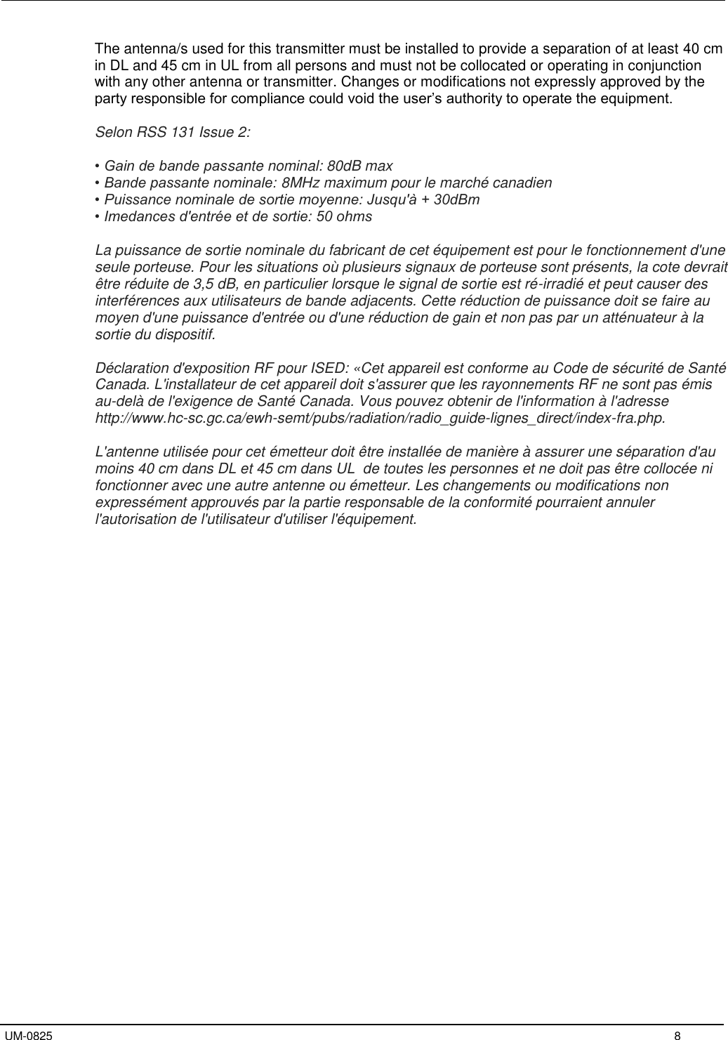   UM-0825     8 The antenna/s used for this transmitter must be installed to provide a separation of at least 40 cm in DL and 45 cm in UL from all persons and must not be collocated or operating in conjunction with any other antenna or transmitter. Changes or modifications not expressly approved by the party responsible for compliance could void the user’s authority to operate the equipment.  Selon RSS 131 Issue 2:  • Gain de bande passante nominal: 80dB max • Bande passante nominale: 8MHz maximum pour le marché canadien • Puissance nominale de sortie moyenne: Jusqu&apos;à + 30dBm • Imedances d&apos;entrée et de sortie: 50 ohms  La puissance de sortie nominale du fabricant de cet équipement est pour le fonctionnement d&apos;une seule porteuse. Pour les situations où plusieurs signaux de porteuse sont présents, la cote devrait être réduite de 3,5 dB, en particulier lorsque le signal de sortie est ré-irradié et peut causer des interférences aux utilisateurs de bande adjacents. Cette réduction de puissance doit se faire au moyen d&apos;une puissance d&apos;entrée ou d&apos;une réduction de gain et non pas par un atténuateur à la sortie du dispositif.  Déclaration d&apos;exposition RF pour ISED: «Cet appareil est conforme au Code de sécurité de Santé Canada. L&apos;installateur de cet appareil doit s&apos;assurer que les rayonnements RF ne sont pas émis au-delà de l&apos;exigence de Santé Canada. Vous pouvez obtenir de l&apos;information à l&apos;adresse http://www.hc-sc.gc.ca/ewh-semt/pubs/radiation/radio_guide-lignes_direct/index-fra.php.  L&apos;antenne utilisée pour cet émetteur doit être installée de manière à assurer une séparation d&apos;au moins 40 cm dans DL et 45 cm dans UL  de toutes les personnes et ne doit pas être collocée ni fonctionner avec une autre antenne ou émetteur. Les changements ou modifications non expressément approuvés par la partie responsable de la conformité pourraient annuler l&apos;autorisation de l&apos;utilisateur d&apos;utiliser l&apos;équipement.    