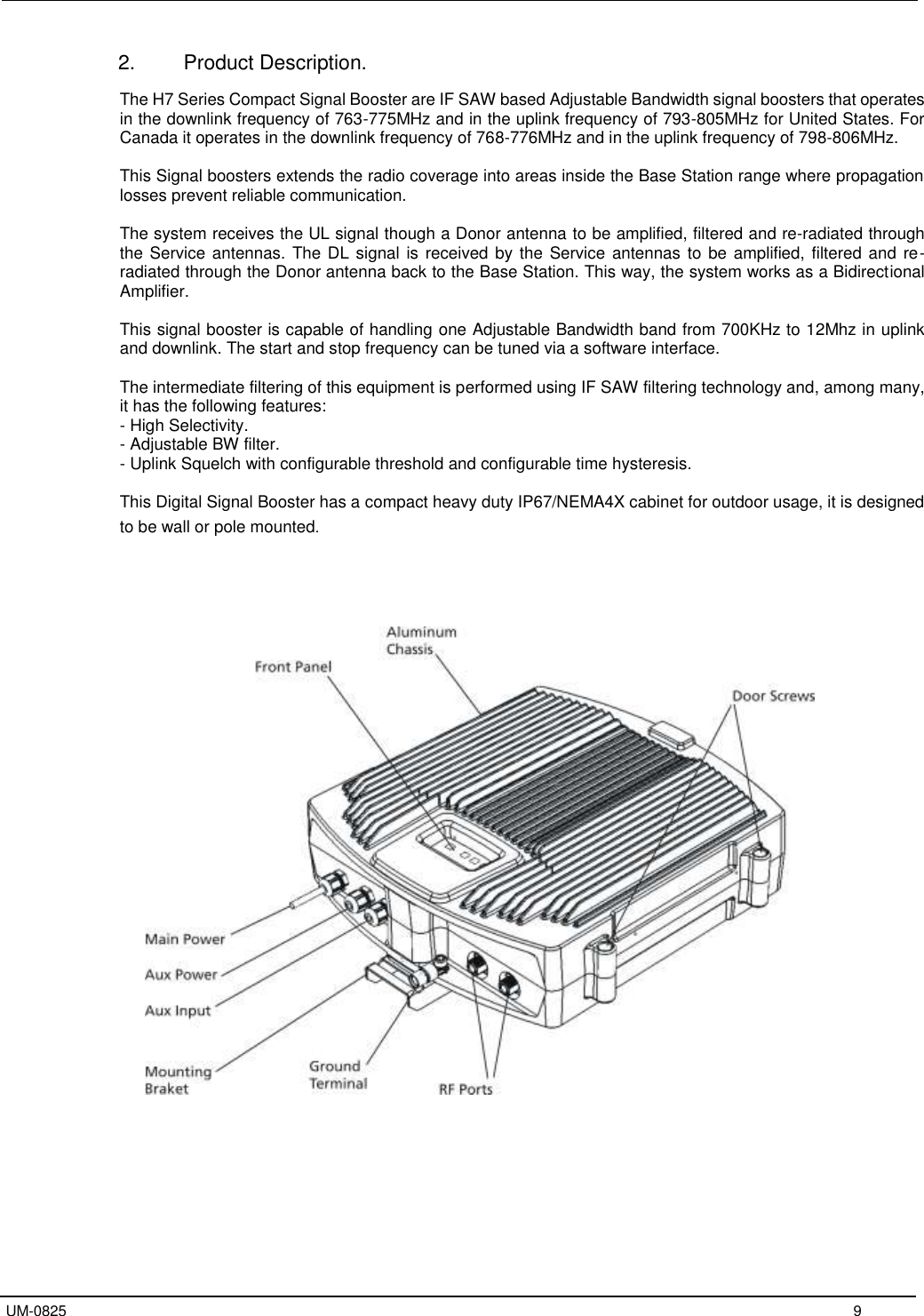   UM-0825     9 2.  Product Description.  The H7 Series Compact Signal Booster are IF SAW based Adjustable Bandwidth signal boosters that operates in the downlink frequency of 763-775MHz and in the uplink frequency of 793-805MHz for United States. For Canada it operates in the downlink frequency of 768-776MHz and in the uplink frequency of 798-806MHz.  This Signal boosters extends the radio coverage into areas inside the Base Station range where propagation losses prevent reliable communication.   The system receives the UL signal though a Donor antenna to be amplified, filtered and re-radiated through the Service antennas. The DL signal is received by the Service antennas to be amplified, filtered and  re-radiated through the Donor antenna back to the Base Station. This way, the system works as a Bidirectional Amplifier.  This signal booster is capable of handling one Adjustable Bandwidth band from 700KHz to 12Mhz in uplink and downlink. The start and stop frequency can be tuned via a software interface.    The intermediate filtering of this equipment is performed using IF SAW filtering technology and, among many, it has the following features: - High Selectivity. - Adjustable BW filter. - Uplink Squelch with configurable threshold and configurable time hysteresis.  This Digital Signal Booster has a compact heavy duty IP67/NEMA4X cabinet for outdoor usage, it is designed to be wall or pole mounted.       