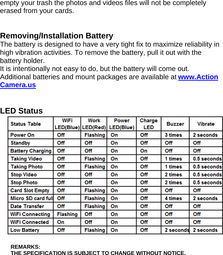 empty your trash the photos and videos files will not be completely erased from your cards.   Removing/Installation Battery The battery is designed to have a very tight fix to maximize reliability in high vibration activities. To remove the battery, pull it out with the battery holder.   It is intentionally not easy to do, but the battery will come out. Additional batteries and mount packages are available at www.Action Camera.us   LED Status   REMARKS:  THE SPECIFICATION IS SUBJECT TO CHANGE WITHOUT NOTICE.       