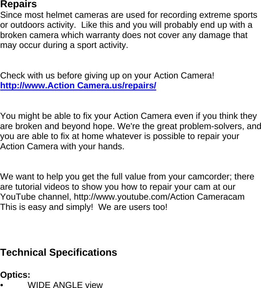         Repairs Since most helmet cameras are used for recording extreme sports or outdoors activity.  Like this and you will probably end up with a broken camera which warranty does not cover any damage that may occur during a sport activity.   Check with us before giving up on your Action Camera! http://www.Action Camera.us/repairs/   You might be able to fix your Action Camera even if you think they are broken and beyond hope. We&apos;re the great problem-solvers, and you are able to fix at home whatever is possible to repair your Action Camera with your hands.   We want to help you get the full value from your camcorder; there are tutorial videos to show you how to repair your cam at our YouTube channel, http://www.youtube.com/Action Cameracam This is easy and simply!  We are users too!     Technical Specifications  Optics: •          WIDE ANGLE view  