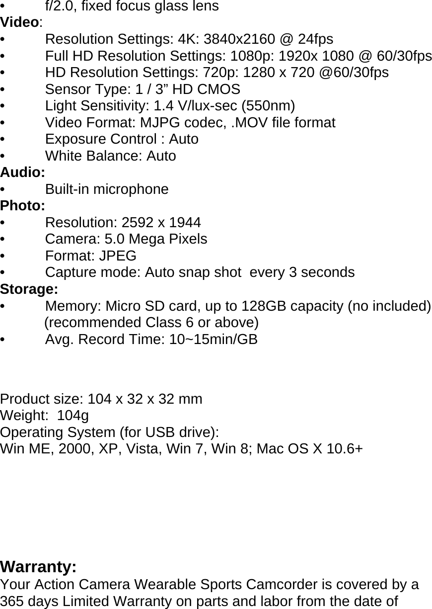 •          f/2.0, fixed focus glass lens Video: •          Resolution Settings: 4K: 3840x2160 @ 24fps •          Full HD Resolution Settings: 1080p: 1920x 1080 @ 60/30fps •          HD Resolution Settings: 720p: 1280 x 720 @60/30fps •          Sensor Type: 1 / 3” HD CMOS •          Light Sensitivity: 1.4 V/lux-sec (550nm) •          Video Format: MJPG codec, .MOV file format •          Exposure Control : Auto  •          White Balance: Auto Audio: •          Built-in microphone  Photo: •          Resolution: 2592 x 1944  •          Camera: 5.0 Mega Pixels   •          Format: JPEG •          Capture mode: Auto snap shot  every 3 seconds Storage: •          Memory: Micro SD card, up to 128GB capacity (no included)            (recommended Class 6 or above) •          Avg. Record Time: 10~15min/GB    Product size: 104 x 32 x 32 mm Weight:  104g Operating System (for USB drive):  Win ME, 2000, XP, Vista, Win 7, Win 8; Mac OS X 10.6+       Warranty: Your Action Camera Wearable Sports Camcorder is covered by a 365 days Limited Warranty on parts and labor from the date of 