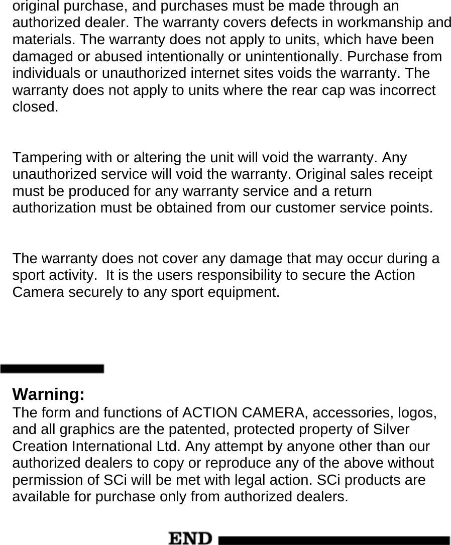 original purchase, and purchases must be made through an authorized dealer. The warranty covers defects in workmanship and materials. The warranty does not apply to units, which have been damaged or abused intentionally or unintentionally. Purchase from individuals or unauthorized internet sites voids the warranty. The warranty does not apply to units where the rear cap was incorrect closed.   Tampering with or altering the unit will void the warranty. Any unauthorized service will void the warranty. Original sales receipt must be produced for any warranty service and a return authorization must be obtained from our customer service points.   The warranty does not cover any damage that may occur during a sport activity.  It is the users responsibility to secure the Action Camera securely to any sport equipment.      Warning: The form and functions of ACTION CAMERA, accessories, logos, and all graphics are the patented, protected property of Silver Creation International Ltd. Any attempt by anyone other than our authorized dealers to copy or reproduce any of the above without permission of SCi will be met with legal action. SCi products are available for purchase only from authorized dealers.       